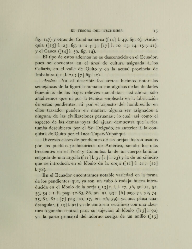 fig. 147) y otras de Cundinamarca ([14] 1. 49, fig. 6), Antio- quia ([15] 1. 23, fig. I, 2 y 3; [17] 1. 10, 13, 14, 15 y 21), y el Cauca ([14] 1. 59, fig. 14). El tipo de estos adornos no es desconocido en el Ecuador, pues se encuentra en el área de cultura asignada á. los Cañaris, en el valle de Quito y en la actual provincia de Imbabura ([2] 1. 25 ; [7] fig, 40). Aretes.—Ya al describir los aretes hicimos notar las semejanzas de la figurilla humana con algunas de las deidades femeninas de los bajos relieves manabitas ; así ahora, sólo añadiremos que ni por la técnica empleada en la fabricación de estos pendientes, ni por el aspecto del hombrecillo en ellos trazado, pueden en manera alguna ser asignados á ninguna de las civilizaciones peruanas ; lo cual, así como el aspecto de las demas joyas del ajuar, demuestra que la rica tumba descubierta por el Sr. Delgado, es anterior á la con- quista de Quito por el Inca Tupac-Yupanqui. Diversas clases de pendientes de las orejas fueron usados por los pueblos prehistóricos de América, siendo los más frecuentes en el Perú y Colombia la de un cuerpo laminar colgado de una argolla ([i i] h 3 ; [i j 1- 23) y la de un cilindro que se introducía en el lóbulo de la oreja ([ii] 1- 21 ; [12] 1. 78). En el Ecuador encontramos notable variedad en la forma de los pendientes que, ya son un tubo ó rodaja hueca intro- ducida en el lóbulo de la oreja ([13] t. i, 1. 27, 36, 50, 51, 52, 53, 54 ; t. ii, pag. 72-83, 86, 90, 91, 93 ; [6] pag. 71, 72, 74, 75, 81, 82; [7] pag. 10, 17, 20, 26, 39), ya una placa cua- drangular, ([13] 1. 92) ya de contorno rectilíneo con una aber- tura ó gancho central para su sujeción al lóbulo ([13] 1. 92) ya la parte principal del adorno cuelga de un anillo ([13]