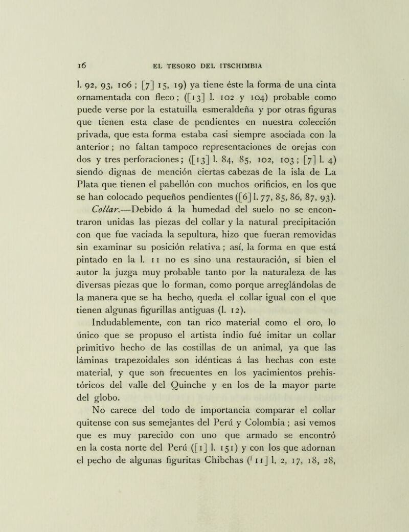 1. 92, 93, 106 ; [7] 15, 19) ya tiene éste la forma de una cinta ornamentada con fleco; ([13] 1. 102 y 104) probable como puede verse por la estatuilla esmeraldeña y por otras figuras que tienen esta clase de pendientes en nuestra colección privada, que esta forma estaba casi siempre asociada con la anterior ; no faltan tampoco representaciones de orejas con dos y tres perforaciones; ([13] 1. 84, 85, 102, 103; [7] 1, 4) siendo dignas de mención ciertas cabezas de la isla de La Plata que tienen el pabellón con muchos orificios, en los que se han colocado pequeños pendientes ([6] 1. 77, 85, 86, 87, 93), Collar.—Debido á la humedad del suelo no se encon- traron unidas las piezas del collar y la natural precipitación con que fue vaciada la sepultura, hizo que fueran removidas sin examinar su posición relativa ; así, la forma en que está pintado en la 1. 11 no es sino una restauración, si bien el autor la juzga muy probable tanto por la naturaleza de las diversas piezas que lo forman, como porque arreglándolas de la manera que se ha hecho, queda el collar igual con el que tienen algunas figurillas antiguas (1. 12). Indudablemente, con tan rico material como el oro, lo único que se propuso el artista indio fué imitar un collar primitivo hecho de las costillas de un animal, ya que las láminas trapezoidales son idénticas á las hechas con este material, y que son frecuentes en los yacimientos prehis- tóricos del valle del Quinche y en los de la mayor parte del globo. No carece del todo de importancia comparar el collar quítense con sus semejantes del Perú y Colombia ; asi vemos que es muy parecido con uno que armado se encontró en la costa norte del Perú ([1] 1. 151) y con los que adornan el pecho de algunas figuritas Chibchas (^11] 1. 2, 17, 18, 28,