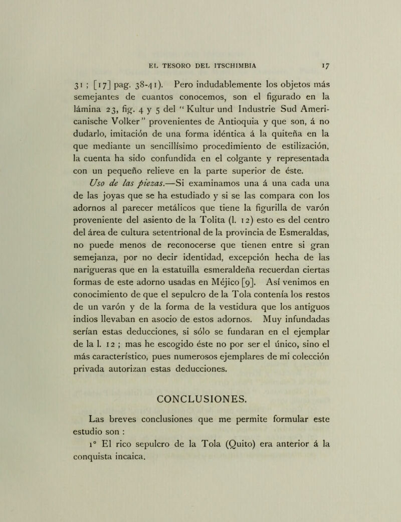 31 ; [17] pag. 38-/] i). Pero indudablemente los objetos más semejantes de cuantos conocemos, son el figurado en la lámina 23, fig. 4 y 5 del  Kultur und Industrie Sud Ameri- canische Volker” provenientes de Antioquia y que son, á no dudarlo, imitación de una forma idéntica á la quiteña en la que mediante un sencillísimo procedimiento de estilización, la cuenta ha sido confundida en el colgante y representada con un pequeño relieve en la parte superior de éste. Uso de las piezas.—Si examinamos una á una cada una de las joyas que se ha estudiado y si se las compara con los adornos al parecer metálicos que tiene la figurilla de varón proveniente del asiento de la Tolita (1. 12) esto es del centro del área de cultura setentrional de la provincia de Esmeraldas, no puede menos de reconocerse que tienen entre si gran semejanza, por no decir identidad, excepción hecha de las narigueras que en la estatuilla esmeraldeña recuerdan ciertas formas de este adorno usadas en Méjico [9]. Así venimos en conocimiento de que el sepulcro de la Tola contenía los restos de un varón y de la forma de la vestidura que los antiguos indios llevaban en asocio de estos adornos. Muy infundadas serían estas deducciones, si sólo se fundaran en el ejemplar de la 1. 12; mas he escogido éste no por ser el único, sino el más característico, pues numerosos ejemplares de mi colección privada autorizan estas deducciones. CONCLUSIONES. Las breves conclusiones que me permite formular este estudio son : 1° El rico sepulcro de la Tola (Quito) era anterior á la conquista incaica.