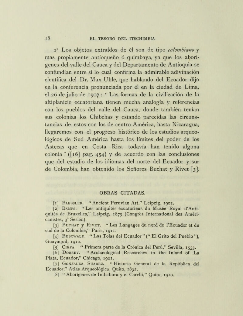 2° Los objetos extraídos de él son de tipo colombiano y mas propiamente antioqueño ó quimbaya, ya que los aborí- genes del valle del Cauca y del Departamento de Antioquia se confundían entre sí lo cual confirma la admirable adivinación científica del Dr, Max Uhle, que hablando del Ecuador dijo en la conferencia pronunciada por él en la ciudad de Lima, el 26 de julio de 1907 : “ Las formas de la civilización de la altiplanicie ecuatoriana tienen mucha analogía y referencias con los pueblos del valle del Cauca, donde también tenían sus colonias los Chibchas y estando parecidas las circuns- tancias de estos con los de centro América, hasta Nicaragua, llegaremos con el progreso histórico de los estudios arqueo- lógicos de Sud América hasta los límites del poder de los Astecas que en Costa Rica todavía han tenido alguna colonia” ([16] pag. 454) y de acuerdo con las conclusiones que del estudio de los idiomas del norte del Ecuador y sur de Colombia, han obtenido los Señores Buchat y Rivet [3]. OBRAS CITADAS. [1] Baessler. “ Ancient Peruvian Art,” Leipzig, 1902. [2] Bamps. “ Les antiquités écuatoriens du Musée Royal d’Anti- quités de Bruxelles,” Leipzig, 1879 (Congrés International des Améri- canistes, 3° Sesión). [3] Buchat y Rivet. “ Les Langages du nord de l’Ecuador et du sud de la Colombie,” Paris, 1911. [4] Buscwald. “ Las Tolas del Ecuador ” (“ El Grito del Pueblo ”), Guayaquil, 1910. [5] CiEZA. “ Primera parte de la Crónica del Perú,” Sevilla, 1553. [6] Dorsev. “ Archaeological Researches in the Inland of La Plata, Ecuador,” Chicago, 1901. [7] González Suarez. “ Historia General de la República del Ecuador,” Atlas Arqueológico, Quito, 1892. [8] “ Aborígenes de Imbabiira y el Carchi,” Quito, 1910.