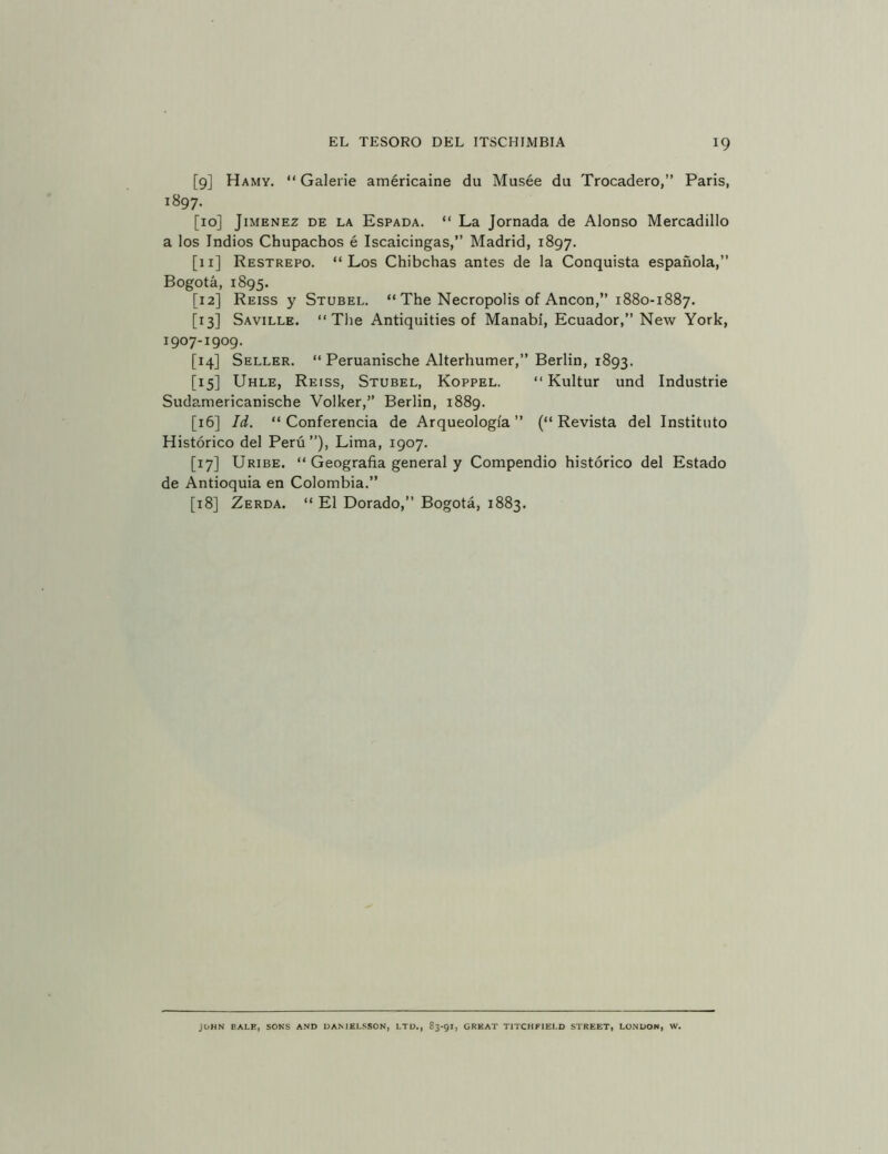 [9] Hamy. “ Galerie américaine du Musée du Trocadero,” París, 1897. [10] JIMENEZ DE LA EsPADA. “ La Jomada de Alonso Mercadillo a los Indios Chupachos é Iscaicingas,” Madrid, 1897. [11] Restrepo. “Los Chibchas antes de la Conquista española,” Bogotá, 1895. [12] Reiss y Stubel. “ The Necrópolis of Ancón,” 1880-1887. [13] Saville. “The Antiquities of Manabi, Ecuador,” New York, 1907-1909. [14] Seller. “ Peruantsche Alterhumer,” Berlín, 1893. [15] Uhle, Reiss, Stubel, Koppel. “ Kultur und Industrie Sudamericanische Volker,” Berlín, 1889. [16] Id. “Conferencia de Arqueología” (“Revista del Instituto Histórico del Perú ”), Lima, 1907. [17] Uribe. “ Geografía general y Compendio histórico del Estado de Antioquia en Colombia.” [18] Zerda. “ El Dorado,” Bogotá, 1883. JOHN BALE, SONS AND DAMELSSON, LTD., 83-91, GREAT TITCHFIEI.D STREET, LO.NDOH, W.