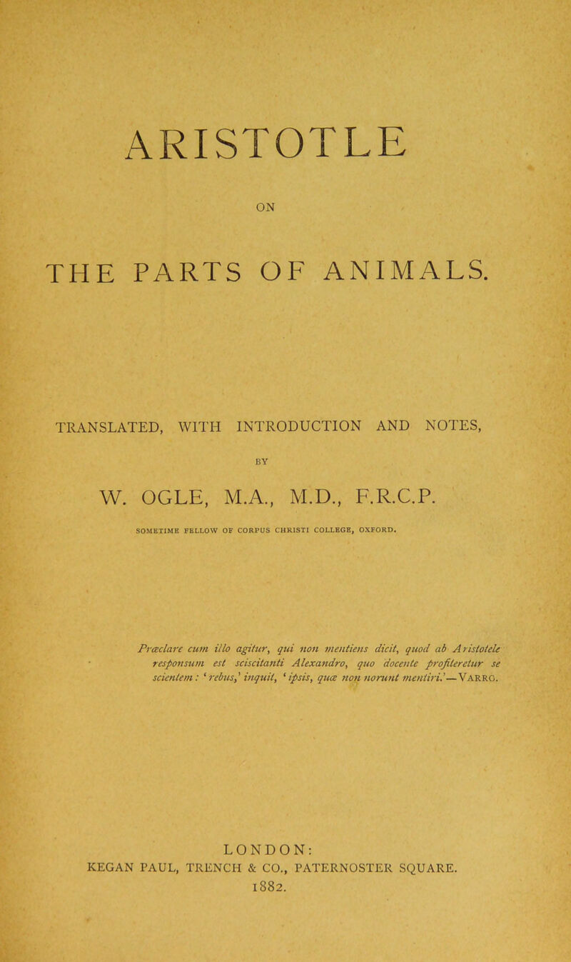 ON THE PARTS OF ANIMALS. TRANSLATED, WITH INTRODUCTION AND NOTES, BY W. OGLE, M.A., M.D., F.R.C.P. SOMETIME FELLOW OF CORPUS CHRISTI COLLEGE, OXFORD. Praclare cum illo agifur, qui non nientiejis dicit, quod ab Aristolele responsu/n est sciscitanti Alexandro, quo docente profilerctur se scienlem: 'rebus,' inquil, ‘ipsis, qttce non nomnl meniiri’—Varro. LONDON: KEGAN PAUL, TRENCH & CO., PATERNOSTER SQUARE. 1882.