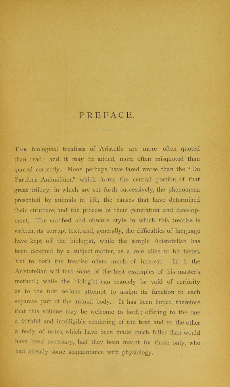 PREFACE. The biological treatises of Aristotle are more often quoted than read; and, it may be added, more often misquoted than quoted correctly. None perhaps have fared worse than the “ De Partibus Animalium,” which forms the central portion of that great trilogy, in which are set forth successively, the phenomena presented by animals in life, the causes that have determined their structure, and the process of their generation and develop- ment. The crabbed and obscure style in which this treatise is written, its corrupt text, and, generally, the difficulties of language have kept off the biologist, while the simple Aristotelian has been deterred by a subject-matter, as a rule alien to his tastes. Yet to both the treatise offers much of interest. In it the Aristotelian will find some of the best examples of his master’s method; while the biologist can scarcely be void of curiosity as to the first serious attempt to assign its function to each separate part of the animal body. It has been hoped therefore that this volume may be welcome to both; offering to the one a faithful and intelligible rendering of the text, and to the other a body of notes, which have been made much fuller than would have been necessary, had they been meant for those only, who had already some acquaintance with physiology.