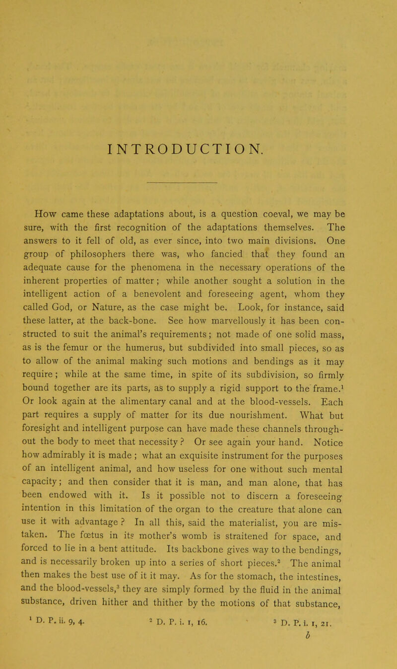 INTRODUCTION. How came these adaptations about, is a question coeval, we may be sure, with the first recognition of the adaptations themselves. The answers to it fell of old, as ever since, into two main divisions. One group of philosophers there was, who fancied that they found an adequate cause for the phenomena in the necessary operations of the inherent properties of matter; while another sought a solution in the intelligent action of a benevolent and foreseeing agent, whom they called God, or Nature, as the case might be. Look, for instance, said these latter, at the back-bone. See how marvellously it has been con- structed to suit the animal’s requirements; not made of one solid mass, as is the femur or the humerus, but subdivided into small pieces, so as to allow of the animal making such motions and bendings as it may require ; while at the same time, in spite of its subdivision, so firmly bound together are its parts, as to supply a rigid support to the frame.’ Or look again at the alimentary canal and at the blood-vessels. Each part requires a supply of matter for its due nourishment. What but foresight and intelligent purpose can have made these channels through- out the body to meet that necessity.? Or see again your hand. Notice how admirably it is made ; what an exquisite instrument for the purposes of an intelligent animal, and how useless for one without such mental capacity; and then consider that it is man, and man alone, that has been endowed with it. Is it possible not to discern a foreseeing intention in this limitation of the organ to the creature that alone can use it with advantage ? In all this, said the materialist, you are mis- taken. The foetus in its mother’s womb is straitened for space, and forced to lie in a bent attitude. Its backbone gives way to the bendings, and is necessarily broken up into a series of short pieces.* The animal then makes the best use of it it may. As for the stomach, the intestines, and the blood-vessels,’ they are simply formed by the fluid in the animal substance, driven hither and thither by the motions of that substance. ‘ D. P. ii. 9, 4. ’ D. P. i. I, 16. ’ D. P. i. I, 21. b