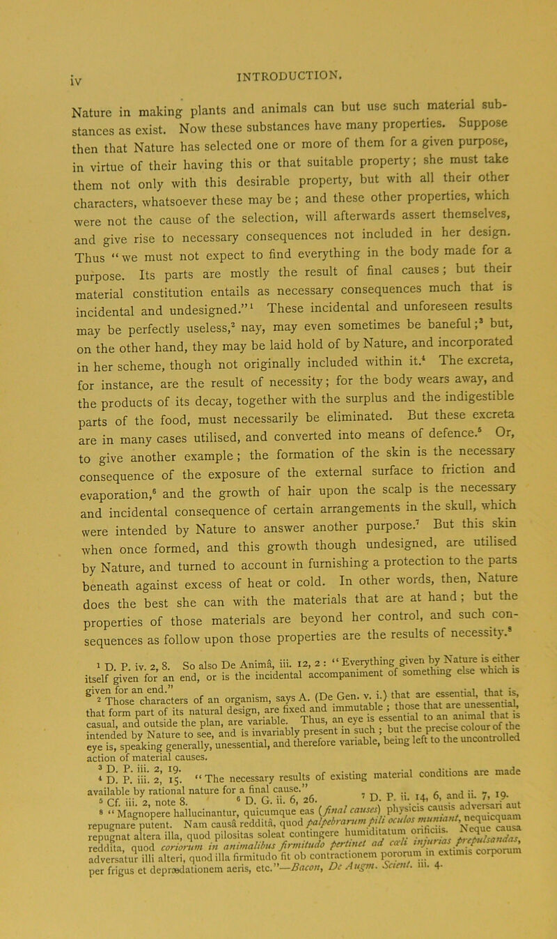 Nature in making plants and animals can but use such material sub- stances as exist. Now these substances have many properties. Suppose then that Nature has selected one or more of them for a given purpose, in virtue of their having this or that suitable property; she must take them not only with this desirable property, but with all their other characters, whatsoever these may be ; and these other properties, which were not the cause of the selection, will afterwards assert themselves, and give rise to necessary consequences not included in her design. Thus “ we must not expect to find everything in the body made for a purpose. Its parts are mostly the result of final causes; but their material constitution entails as necessary consequences much that is incidental and undesigned.” ‘ These incidental and unforeseen results may be perfectly useless, nay, may even sometimes be baneful;» but, on the other hand, they may be laid hold of by Nature, and incorporated in her scheme, though not originally included within it.‘ The excreta, for instance, are the result of necessity; for the body wears away, and the products of its decay, together with the surplus and the indigestible parts of the food, must necessarily be eliminated. But these excreta are in many cases utilised, and converted into means of defence. Or, to give another example ; the formation of the skin is the necessary consequence of the exposure of the external surface to friction and evaporation,® and the growth of hair upon the scalp is the necessary and incidental consequence of certain arrangements in the skull, which were intended by Nature to answer another purpose.’ But this skin when once formed, and this growth though undesigned, are utilised by Nature, and turned to account in furnishing a protection to the parts beneath against excess of heat or cold. In other words, then. Nature does the best she can with the materials that are at hand ; but the properties of those materials are beyond her control, and such con- sequences as follow upon those properties are the results of necessity.® 1 D P iv 2 8 So also De Anima, iii. I2, 2 : “ Everything given by Nature « either itself ^ven for an end, or is the incidental accompaniment of somethmg else which is ^'‘£eXm‘lrs of an organism, says A. Gen. v h) that that form part of its natural design, are fixed and immuta^ble , those hat are une^n^^^^^ cLLl, anLutside the plan, are variable Thus, an eye is intended by Nature to see, and is mvanably present m pch ' unconUolled eye is, speaking generally, unessential, and therefore variable, bemg left to the uncontroiiea action of material causes. * D. P. iii. 2,' 15. “The necessary results of existing material conditions are made availake by rational nature for a find cause.”^ , ^ ^ .. s “ M^nopere hailucinantur, quicumque’eas physicis adve^n au^ repugnare putent. Nam causa reddUa, quod palpebrantm pdi NW ^usa repuinat altera ilia, quod pilositas soleat contingere reddita, quod coriortim in animalibtu firmtiudo pertinct ad  ' / „vtimis^orporum adversatur illi alter!, quod ilia firmitudo fit ob contractionem pororum m extimis corporum per frigus et deprwdationcm aens, Bacon, Dc Augm. Saent. in. 4.