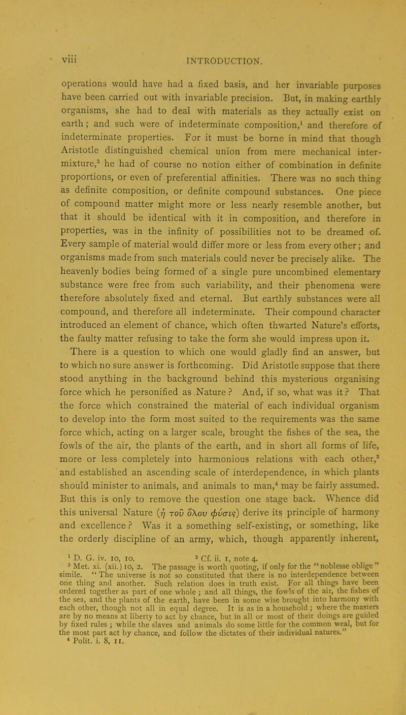 operations would have had a fixed basis, and her invariable purposes have been carried out with invariable precision. But, in making earthly organisms, she had to deal with materials as they actually exist on earth; and such were of indeterminate composition,* and therefore of indeterminate properties. For it must be borne in mind that though Aristotle distinguished chemical union from mere mechanical inter- mixture, he had of course no notion either of combination in definite proportions, or even of preferential affinities. There was no such thing as definite composition, or definite compound substances. One piece of compound matter might more or less nearly resemble another, but that it should be identical with it in composition, and therefore in properties, was in the infinity of possibilities not to be dreamed of. Every sample of material would differ more or less from every other; and organisms made from such materials could never be precisely alike. The heavenly bodies being formed of a single pure uncombined elementary substance were free from such variability, and their phenomena were therefore absolutely fixed and eternal. But earthly substances were all compound, and therefore all indeterminate. Their compound character introduced an element of chance, which often thwarted Nature’s efforts, the faulty matter refusing to take the form she would impress upon it. There is a question to which one would gladly find an answer, but to which no sure answer is forthcoming. Did Aristotle suppose that there stood anything in the background behind this mysterious organising force which he personified as Nature.? And, if so, what was it.? That the force which constrained the material of each individual organism to develop into the form most suited to the requirements was the same force which, acting on a larger scale, brought the fishes of the sea, the fowls of the air, the plants of the earth, and in short all forms of life, more or less completely into harmonious relations with each other,’ and established an ascending scale of interdependence, in which plants should minister to animals, and animals to man,* may be fairly assumed. But this is only to remove the question one stage back. Whence did this universal Nature (?; toG oXov (f>vcn<;) derive its principle of harmony and excellence.? Was it a something self-existing, or something, like the orderly discipline of an army, which, though apparently inherent, * D. G. iv. 10, lo. 2 Cf. ii. i, note 4. ’ Met. xi. (xii.) 10, 2. The passage is worth quoting, if only for the “noblesse oblige” simile. “ The universe is not so constituted that there is no interdependence between one thing and another. Such relation does in truth exist. For all things have been ordered together as part of one whole ; and all things, the fowls of the air, the fishes of the sea, and the plants of the earth, have been in some wise brought into harmony with each other, though not all in equal degree. It is as in a household ; where the masters are by no means at liberty to act by chance, but in all or most of their doings are guided by fixed rules ; while the slaves and animals do some little for the common weal, but for the most part act by chance, and follow the dictates of their individual natures.”