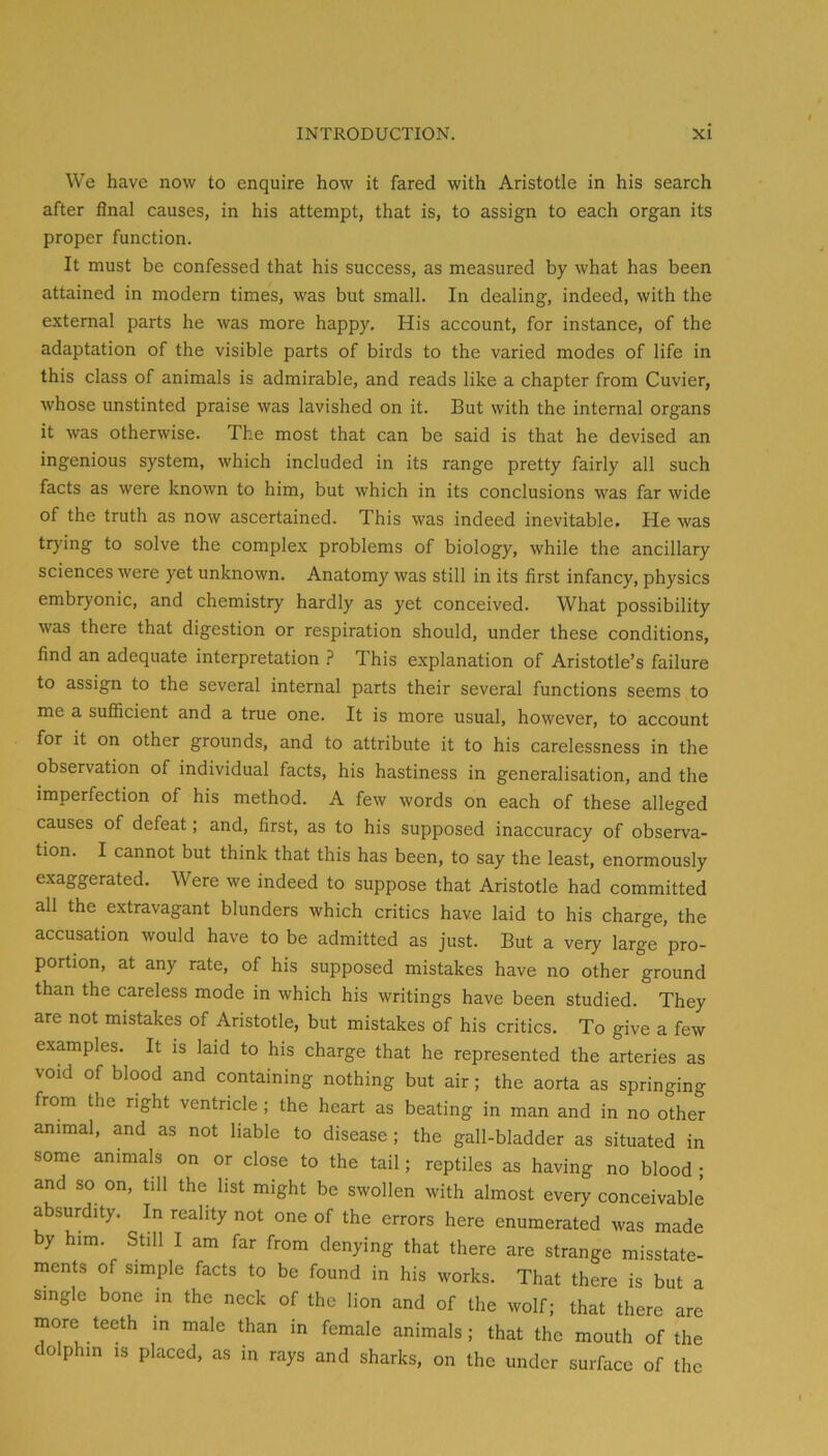 We have now to enquire how it fared with Aristotle in his search after final causes, in his attempt, that is, to assign to each organ its proper function. It must be confessed that his success, as measured by what has been attained in modern times, was but small. In dealing, indeed, with the external parts he was more happy. His account, for instance, of the adaptation of the visible parts of birds to the varied modes of life in this class of animals is admirable, and reads like a chapter from Cuvier, whose unstinted praise was lavished on it. But with the internal organs it was otherwise. The most that can be said is that he devised an ingenious system, which included in its range pretty fairly all such facts as were known to him, but which in its conclusions was far wide of the truth as now ascertained. This was indeed inevitable. He was trying to solve the complex problems of biology, while the ancillary sciences were yet unknown. Anatomy was still in its first infancy, physics embryonic, and chemistry hardly as yet conceived. What possibility was there that digestion or respiration should, under these conditions, find an adequate interpretation ? This explanation of Aristotle’s failure to assign to the several internal parts their several functions seems to me a sufficient and a true one. It is more usual, however, to account for it on other grounds, and to attribute it to his carelessness in the observation of individual facts, his hastiness in generalisation, and the imperfection of his method. A few words on each of these alleged causes of defeat; and, first, as to his supposed inaccuracy of observa- tion. I cannot but think that this has been, to say the least, enormously exaggerated. Were we indeed to suppose that Aristotle had committed all the extravagant blunders which critics have laid to his charge, the accusation would have to be admitted as just. But a very large pro- portion, at any rate, of his supposed mistakes have no other ground than the careless mode in which his writings have been studied. They are not mistakes of Aristotle, but mistakes of his critics. To give a few examples. It is laid to his charge that he represented the arteries as void of blood and containing nothing but air; the aorta as springing from the right ventricle; the heart as beating in man and in no other animal, and as not liable to disease; the gall-bladder as situated in some animals on or close to the tail; reptiles as having no blood ; and so on, till the list might be swollen with almost every conceivable absurdity. In reality not one of the errors here enumerated was made by him. Still I am far from denying that there are strange misstate- ments of simple facts to be found in his works. That there is but a single bone in the neck of the lion and of the wolf; that there are more teeth in male than in female animals; that the mouth of the dolphin IS placed, as in rays and sharks, on the under surface of the