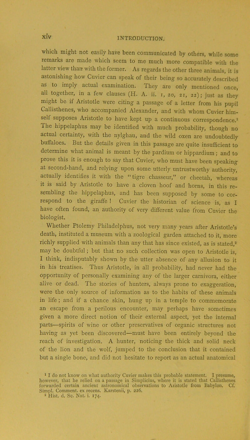 which might not easily have been communicated by others, while some remarks are made which seem to me much more compatible with the latter view than with the former. As regards the other three animals, it is astonishing how Cuvier can speak of their being so accurately described as to imply actual examination. They are only mentioned once, all together, in a few clauses (H. A. ii. i, 20, 21, 22); just as they might be if Aristotle were citing a passage of a letter from his pupil Callisthenes, who accompanied Alexander, and with whom Cuvier him- self supposes Aristotle to have kept up a continuous correspondence,’ The hippelaphus may be identified with much probability, though no actual certainty, with the nylghau, and the wild oxen are undoubtedly buffaloes. But the details given in this passage are quite insufficient to determine what animal is meant by the pardium or hippardium; and to prove this it is enough to say that Cuvier, who must have been speaking at second-hand, and relying upon some utterly untrustworthy authority, actually identifies it with the “tigre chasseur,” or cheetah, whereas it is said by Aristotle to have a cloven hoof and horns, in this re- sembling the hippelaphus, and has been supposed by some to cor- respond to the giraffe 1 Cuvier the historian of science is, as I have often found, an authority of very different value from Cuvier the biologist. Whether Ptolemy Philadelphus, not very many years after Aristotle’s death, instituted a museum with a zoological garden attached to it, more richly supplied with animals than any that has since existed, as is stated,” may be doubtful; but that no such collection was open to Aristotle is, I think, indisputably shown by the utter absence of any allusion to it in his treatises. Thus Aristotle, in all probability, had never had the opportunity of personally examining any of the larger carnivora, either alive or dead. The stories of hunters, always prone to exaggeration, were the only source of information as to the habits of these animals in life ; and if a chance skin, hung up in a temple to commemorate an escape from a perilous encounter, may perhaps have sometimes given a more direct notion of their external aspect, yet the internal parts—spirits of wine or other preservatives of organic structures not having as yet been discovered—must have been entirely beyond the reach of investigation. A hunter, noticing the thick and solid neck of the lion and the wolf, jumped to the conclusion that it contained but a single bone, and did not hesitate to report as an actual anatomical ’ I do not know on what autliority Cuvier makes this probable statement. I presume, however, that he relied on a passage in Simplicius, where it is stated that Gillistlienes forwarded certain ancient astronomical observations to Aristotle from Babylon. Cf. Simpl. Comment, ex recens. Karstenii, p. 226. * Hist. d. Sc. Nat. i. 174.