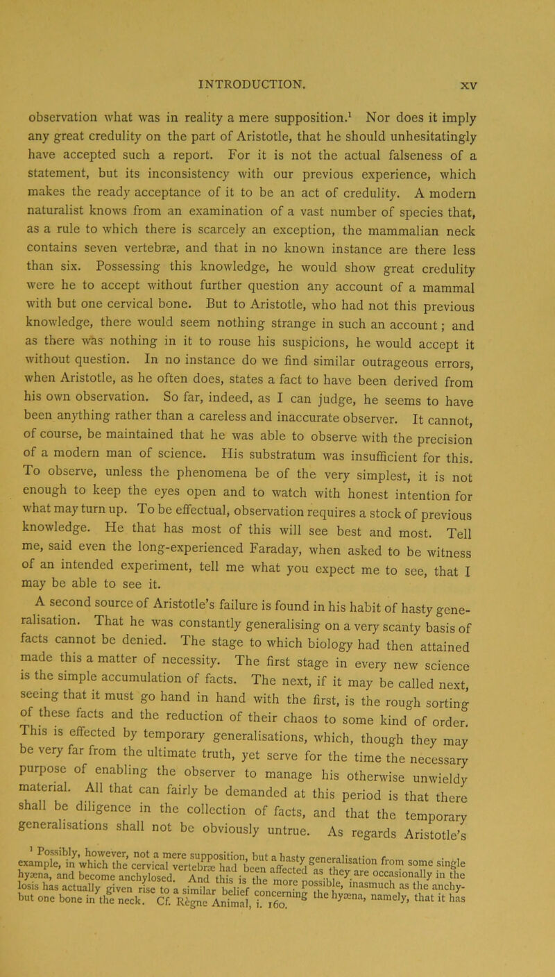 observation what was in reality a mere supposition.* Nor does it imply any great credulity on the part of Aristotle, that he should unhesitatingly have accepted such a report. For it is not the actual falseness of a statement, but its inconsistency with our previous experience, which makes the ready acceptance of it to be an act of credulity. A modern naturalist knows from an examination of a vast number of species that, as a rule to which there is scarcely an exception, the mammalian neck contains seven vertebrae, and that in no known instance are there less than six. Possessing this knowledge, he would show great credulity were he to accept without further question any account of a mammal with but one cervical bone. But to Aristotle, who had not this previous knowledge, there would seem nothing strange in such an account; and as there was nothing in it to rouse his suspicions, he would accept it without question. In no instance do we find similar outrageous errors, when Aristotle, as he often does, states a fact to have been derived from his own observation. So far, indeed, as I can judge, he seems to have been anything rather than a careless and inaccurate observer. It cannot, of course, be maintained that he was able to observe with the precision of a modern man of science. His substratum was insufiicient for this. To observe, unless the phenomena be of the very simplest, it is not enough to keep the eyes open and to watch with honest intention for what may turn up. To be effectual, observation requires a stock of previous knowledge. He that has most of this will see best and most. Tell me, said even the long-experienced Faraday, when asked to be witness of an intended experiment, tell me what you expect me to see, that I may be able to see it. A second source of Aristotle’s failure is found in his habit of hasty gene- ralisation. That he was constantly generalising on a very scanty basis of facts cannot be denied. The stage to which biology had then attained made this a matter of necessity. The first stage in every new science is the simple accumulation of facts. The next, if it may be called next, seeing that it must go hand in hand with the first, is the rough sorting of these facts and the reduction of their chaos to some kind of order. This IS effected by temporary generalisations, which, though they may be very far from the ultimate truth, yet serve for the time the necessary purpose of enabling the observer to manage his otherwise unwieldy material. All that can fairly be demanded at this period is that there shall be diligence in the collection of facts, and that the temporary generalisations shall not be obviously untrue. As regards Aristotle’s hyaena, and become anchylosed And ibk ti, they jire occasionally in the losis hks actualirsWen rise to a sim^ar **<=l*y but one bone in the neck. Cf. Regne Animal, hyaena, namely, that it has