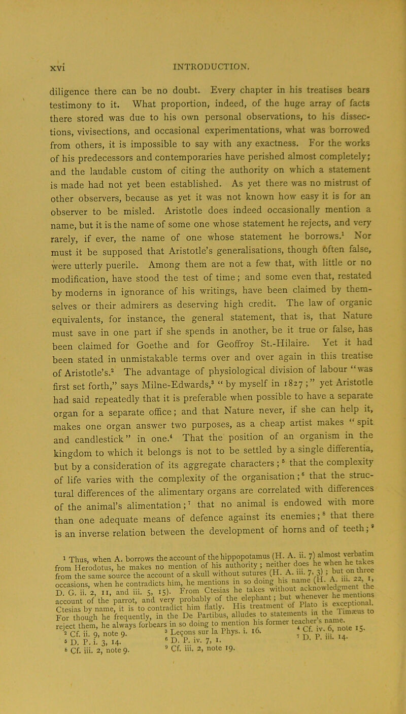diligence there can be no doubt. Every chapter in his treatises bears testimony to it. What proportion, indeed, of the huge array of facts there stored was due to his own personal observations, to his dissec- tions, vivisections, and occasional experimentations, what was borrowed from others, it is impossible to say with any exactness. For the works of his predecessors and contemporaries have perished almost completely; and the laudable custom of citing the authority on which a statement is made had not yet been established. As yet there was no mistrust of other observers, because as yet it was not known how easy it is for an observer to be misled. Aristotle does indeed occasionally mention a name, but it is the name of some one whose statement he rejects, and very rarely, if ever, the name of one whose statement he borrows.* Nor must it be supposed that Aristotle’s generalisations, though often false, were utterly puerile. Among them are not a few that, with little or no modification, have stood the test of time; and some even that, restated by moderns in ignorance of his writings, have been claimed by them- selves or their admirers as deserving high credit. The law of organic equivalents, for instance, the general statement, that is, that Nature must save in one part if she spends in another, be it true or false, has been claimed for Goethe and for Geoffroy St.-Hilaire. Yet it had been stated in unmistakable terms over and over again in this treatise of Aristotle’s.^ The advantage of physiological division of labour “was first set forth,” says Milne-Edwards,® “ by myself in 1827 yet Aristotle had said repeatedly that it is preferable when possible to have a separate organ for a separate oflSce; and that Nature never, if she can help it, makes one organ answer two purposes, as a cheap artist makes spit and candlestick” in one.* That the position of an organism in the kingdom to which it belongs is not to be settled by a single differentia, but by a consideration of its aggregate characters ; ® that the complexity of life varies with the complexity of the organisation;' that the struc- tural differences of the alimentary organs are correlated with differences of the animal’s alimentation; * that no animal is endowed with more than one adequate means of defence against its enemies; ® that there is an inverse relation between the development of horns and of teeth; I Thus, when A. borrows the account of the hippopotamus (H. from Herodotus, he makes no mention of h.s authonty ; neUher ^ but on thrS from the same source the account of a skull without sutures (H-• 7> 3) > occasions, when he contradicts him, he mmitions in domg his name (H A. m T) G ii 2 II and iii. IS)- From Ctesias he takes without acknowt^gment tne account of thM-rrot. an^d vUy probably of *1- elephant; but he ~ Ctesias by name, it is to contradict him flatly. Ills treatment of Pla o s excepuonau For though he frequently, in the De Partibus, alludes to stateme reject them, he always forbears in so doing to mention his fonner teadier s name Cf. ii. 9, note 9. “ Le?ons sur la Phys. 1. 16. * Cf. iv. 6, note 15. » D. P. i. 3, 14- ' ‘ Cf. iii. 2, note 9. D. P. iv. 7, I. ® Cf. iii. 2, note 19.