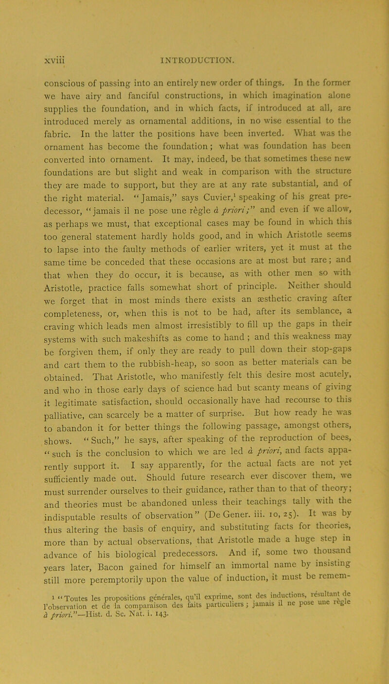 conscious of passing into an entirely new order of things. In the former we have airy and fanciful constructions, in which imagination alone supplies the foundation, and in which facts, if introduced at all, are introduced merely as ornamental additions, in no wise essential to the fabric. In the latter the positions have been inverted. What was the ornament has become the foundation ; what was foundation has been converted into ornament. It may, indeed, be that sometimes these new foundations are but slight and weak in comparison with the structure they are made to support, but they are at any rate substantial, and of the right material. “Jamais,” says Cuvier,' speaking of his great pre- decessor, “jamais il ne pose une r^gle d prioriand even if we allow, as perhaps we must, that exceptional cases may be found in which this too general statement hardly holds good, and in which Aristotle seems to lapse into the faulty methods of earlier writers, yet it must at the same time be conceded that these occasions are at most but rare; and that when they do occur, it is because, as with other men so with Aristotle, practice falls somewhat short of principle. Neither should we forget that in most minds there exists an aesthetic craving after completeness, or, when this is not to be had, after its semblance, a craving which leads men almost irresistibly to fill up the gaps in their systems with such makeshifts as come to hand ; and this weakness may be forgiven them, if only they are ready to pull down their stop-gaps and cart them to the rubbish-heap, so soon as better materials can be obtained. That Aristotle, who manifestly felt this desire most acutely, and who in those early days of science had but scanty means of giving it legitimate satisfaction, should occasionally have had recourse to this palliative, can scarcely be a matter of surprise. But how ready he was to abandon it for better things the following passage, amongst others, shows. “ Such,” he says, after speaking of the reproduction of bees, “ such is the conclusion to which we are led d priori, and facts appa- rently support it. I say apparently, for the actual facts are not yet sufficiently made out. Should future research ever discover them, we must surrender ourselves to their guidance, rather than to that of theorj , and theories must be abandoned unless their teachings tally with the indisputable results of observation” (De Gener. iii. 10,25). It was by thus altering the basis of enquiry, and substituting facts for theories, more than by actual observations, that Aristotle made a huge step in advance of his biological predecessors. And if, some two thousand years later, Bacon gained for himself an immortal name by insisting still more peremptorily upon the value of induction, it must be remem- 1 “Toutes les propositions generales, qu’il exprime, sont des inductions, rc-sultant de I’observation et de la comparaison des tails particuliers ; jamais il ne pose une regie d priori.—Hist. d. Sc. Nat. i. 143.