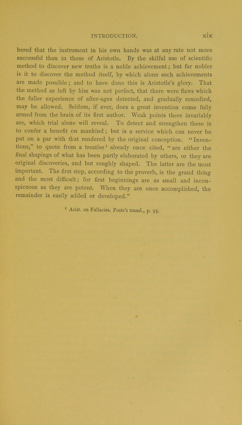 bered that the instrument in his own hands was at any rate not more successful than in those of Aristotle. By the skilful use of scientific method to discover new truths is a noble achievement; but far nobler is it to discover the method itself, by which alone such achievements are made possible ; and to have done this is Aristotle’s glory. That the method as left by him was not perfect, that there were flaws which the fuller e.xperience of after-ages detected, and gradually remedied, may be allowed. Seldom, if ever, does a great invention come fully armed from the brain of its first author. Weak points there invariably are, which trial alone will reveal. To detect and strengthen these is to confer a benefit on mankind ; but is a service which can never be put on a par with that rendered by the original conception. “ Inven- tions,” to quote from a treatise' already once cited, “ are either the final shapings of what has been partly elaborated by others, or they are original discoveries, and but roughly shaped. The latter are the most important. The first step, according to the proverb, is the grand thing and the most difficult; for first beginnings are as small and incon- spicuous as they are potent. When they are once accomplished, the remainder is easily added or developed.” ' Arist. on Fallacies. Poste’s transl. P- 95-
