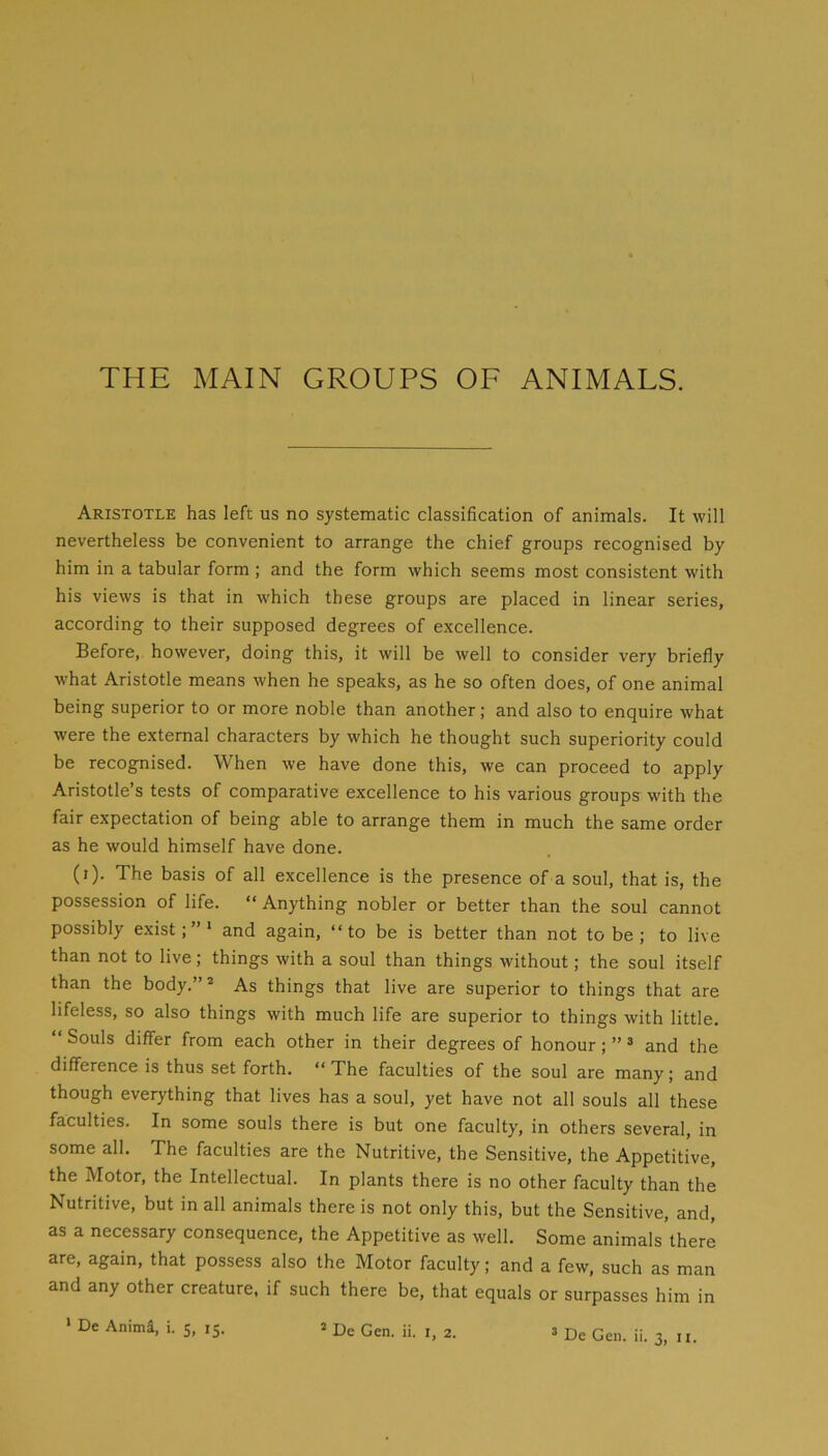 THE MAIN GROUPS OF ANIMALS. Aristotle has left us no systematic classification of animals. It will nevertheless be convenient to arrange the chief groups recognised by him in a tabular form ; and the form which seems most consistent with his views is that in which these groups are placed in linear series, according to their supposed degrees of excellence. Before, however, doing this, it will be well to consider very briefly what Aristotle means when he speaks, as he so often does, of one animal being superior to or more noble than another; and also to enquire what were the external characters by which he thought such superiority could be recognised. When we have done this, we can proceed to apply Aristotle’s tests of comparative excellence to his various groups with the fair expectation of being able to arrange them in much the same order as he would himself have done. (i). The basis of all excellence is the presence of a soul, that is, the possession of life. “ Anything nobler or better than the soul cannot possibly exist;”* and again, “to be is better than not to be ; to live than not to live; things with a soul than things without; the soul itself than the body.” * As things that live are superior to things that are lifeless, so also things with much life are superior to things with little. “ Souls differ from each other in their degrees of honour; ” ^ and the difference is thus set forth. “ The faculties of the soul are many; and though everything that lives has a soul, yet have not all souls all these faculties. In some souls there is but one faculty, in others several, in some all. The faculties are the Nutritive, the Sensitive, the Appetitive, the Motor, the Intellectual. In plants there is no other faculty than the Nutritive, but in all animals there is not only this, but the Sensitive, and, as a necessary consequence, the Appetitive as well. Some animals there are, again, that possess also the Motor faculty; and a few, such as man and any other creature, if such there be, that equals or surpasses him in