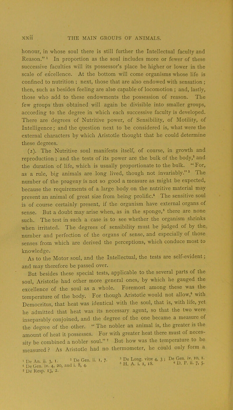 honour, in whose soul there is still further the Intellectual faculty and Reason.” * In proportion as the soul includes more or fewer of these successive faculties will its possessor’s place be higher or lower in the scale of excellence. At the bottom will come organisms whose life is confined to nutrition ; next, those that are also endowed with sensation ; then, such as besides feeling are also capable of locomotion ; and, lastly, those who add to these endowments the pos.session of reason. The few groups thus obtained will again be divisible into smaller groups, according to the degree in which each successive faculty is developed. There are degrees of Nutritive power, of Sensibility, of Motility, of Intelligence; and the question next to be considered is, what were the external characters by which Aristotle thought that he could determine these degrees. (2). The Nutritive soul manifests itself, of course, in growth and reproduction ; and the tests of its power are the bulk of the body,* and the duration of life, which is usually proportionate to the bulk. “ For, as a rule, big animals are long lived, though not invariably.”* The number of the progeny is not so good a measure as might be expected, because the requirements of a large body on the nutritive material may prevent an animal of great size from being prolific.'* The sensitive soul is of course certainly present, if the organism have external organs of sense. But a doubt may arise when, as in the sponge,* there are none such. The test in such a case is to see whether the organism shrinks when irritated. The degrees of sensibility must be judged of by the number and perfection of the organs of sense, and especially of those senses from which are derived the perceptions, which conduce most to knowledge. As to the Motor soul, and the Intellectual, the tests are self-evident; and may therefore be passed over. But besides these special tests, applicable to the several parts of the soul, Aristotle had other more general ones, by which he gauged the excellence of the soul as a whole. Foremost among these was the temperature of the body. For though Aristotle would not allow,* with Democritus, that heat was identical with the soul, that is, with life, yet he admitted that heat was its necessary agent, so that the two were inseparably conjoined, and the degree of the one became a measure of the degree of the other. “ The nobler an animal is, the greater is the amount of heat it possesses. For with greater heat there must of neces- sity be combined a nobler soul.” ’ But how was the temperature to be measuredAs Aristotle had no thermometer, he could only form a I De An. ii. 3, i- * De Gen. 11. i, 7. * De Gen. iv. 4, 20, ami i. 8, 4. J De Kesp. I3> 3- ■’ De Long, vits 4, 3 ; De Gen. iv. 10. l.