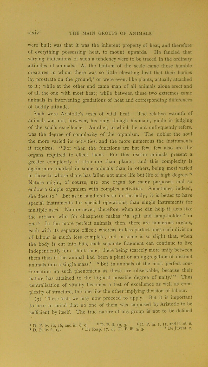 were built was that it was the inherent property of heat, and therefore of everything possessing heat, to mount upwards. He fancied that varying indications of such a tendency were to be traced in the ordinary attitudes of animals. At the bottom of the scale came those humble creatures in whom there was so little elevating heat that their bodies lay prostrate on the ground,' or were even, like plants, actually attached to it; while at the other end came man of all animals alone erect and of all the one with most heat; while between these two extremes came animals in intervening gradations of heat and corresponding differences of bodily attitude. Such were Aristotle’s tests of vital heat. The relative warmth of animals was not, however, his only, though his main, guide in judging of the soul’s excellence. Another, to which he not unfrequently refers, was the degree of complexity of the organism. The nobler the soul the more varied its activities, and the more numerous the instruments it requires. “ For when the functions are but few, few also are the organs required to effect them. For this reason animals present a greater complexity of structure than plants; and this complexity is again more marked in some animals than in others, being most varied in those to whose share has fallen not mere life but life of high degree.’” Nature might, of course, use one organ for many purposes, and so endow a simple organism with complex activities. Sometimes, indeed, she does so.’ But as in handicrafts so in the body; it is better to have special instruments for special operations, than single instruments for multiple uses. Nature never, therefore, when she can help it, acts like the artisan, who for cheapness makes “a spit and lamp-holder” in one.^ In the more perfect animals, then, there are numerous organs, each with its separate office; whereas in less perfect ones such division of labour is much less complete, and in some is so slight that, when the body is cut into bits, each separate fragment can continue to live independently for a short time; there being scarcely more unity between them than if the animal had been a plant or an aggregation of distinct animals into a single mass.’ “ But in animals of the most perfect con- formation no such phenomena as these are observable, because their nature has attained to the highest possible degree of unity.’” Thus centralisation of vitality becomes a test of excellence as well as com- plexity of structure, the one like the other implying division of labour. (3). These tests we may now proceed to apply. But it is important to bear in mind that no one of them was supposed by Aristotle to be sufficient by itself. The true nature of any group is not to be defined ' D. P. iv. 10, 16, and iii. 6, 9. ’ D. P. ii. 10, 3. ’ D. P. iii. i, * D. P. iv. 6, 13. ’ De Resp. 17, 4; D. P. iii. 5, 3. De Juvent. 2.