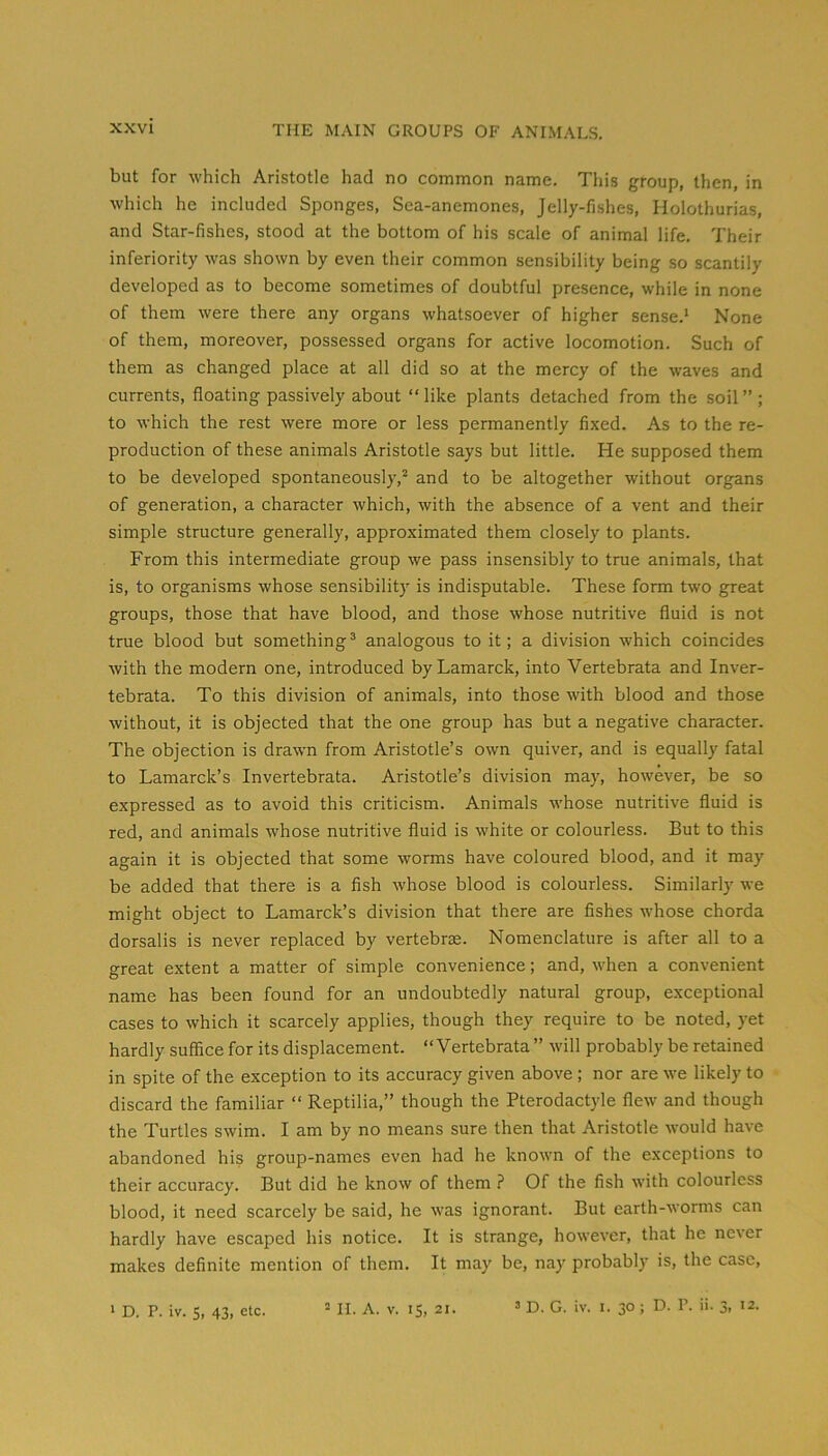but for which Aristotle had no common name. This group, then, in which he included Sponges, Sea-anemones, Jelly-fishes, Holothurias, and Star-fishes, stood at the bottom of his scale of animal life. Their inferiority was shown by even their common sensibility being so scantily developed as to become sometimes of doubtful presence, while in none of them were there any organs whatsoever of higher sense.’ None of them, moreover, possessed organs for active locomotion. Such of them as changed place at all did so at the mercy of the waves and currents, floating passively about “like plants detached from the soil”; to which the rest were more or less permanently fixed. As to the re- production of these animals Aristotle says but little. He supposed them to be developed spontaneously,’’ and to be altogether without organs of generation, a character which, with the absence of a vent and their simple structure generally, approximated them closely to plants. From this intermediate group we pass insensibly to true animals, that is, to organisms whose sensibility is indisputable. These form two great groups, those that have blood, and those whose nutritive fluid is not true blood but something^ analogous to it; a division which coincides with the modern one, introduced by Lamarck, into Vertebrata and Inver- tebrata. To this division of animals, into those with blood and those without, it is objected that the one group has but a negative character. The objection is drawn from Aristotle’s own quiver, and is equally fatal to Lamarck’s Invertebrata. Aristotle’s division may, however, be so expressed as to avoid this criticism. Animals whose nutritive fluid is red, and animals whose nutritive fluid is white or colourless. But to this again it is objected that some worms have coloured blood, and it may be added that there is a fish whose blood is colourless. Similarly we might object to Lamarck’s division that there are fishes whose chorda dorsalis is never replaced by vertebrae. Nomenclature is after all to a great extent a matter of simple convenience; and, when a convenient name has been found for an undoubtedly natural group, exceptional cases to which it scarcely applies, though they require to be noted, yet hardly sufifice for its displacement. “Vertebrata ” will probably be retained in spite of the exception to its accuracy given above; nor are we likely to discard the familiar “ Reptilia,” though the Pterodactyle flew and though the Turtles swim. I am by no means sure then that Aristotle would have abandoned his group-names even had he known of the exceptions to their accuracy. But did he know of them ? Of the fish with colourless blood, it need scarcely be said, he was ignorant. But earth-worms can hardly have escaped his notice. It is strange, however, that he never makes definite mention of them. It may be, nay probably is, the case, > D. P. iv. S, 43, etc. ” II. A. v. 15, 21. ’ D. G. iv. l. 30 ; D. P. ii. 3, 12.