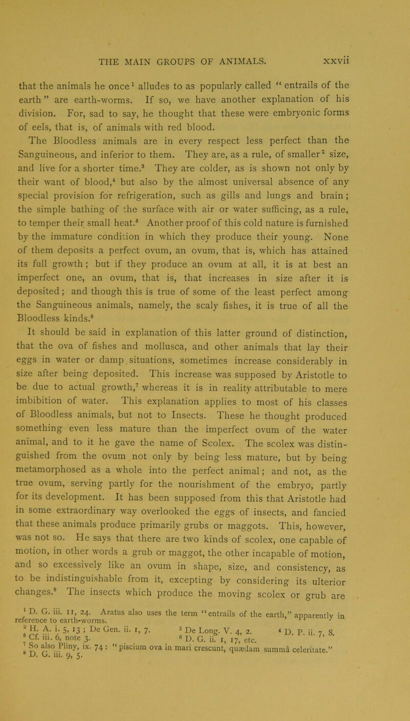 that the animals he once * alludes to as popularly called “ entrails of the earth ” are earth-worms. If so, we have another explanation of his division. For, sad to say, he thought that these were embryonic forms of eels, that is, of animals with red blood. The Bloodless animals are in every respect less perfect than the Sanguineous, and inferior to them. They are, as a rule, of smaller* size, and live for a shorter time.’ They are colder, as is shown not only by their want of blood,^ but also by the almost universal absence of any special provision for refrigeration, such as gills and lungs and brain; the simple bathing of the surface with air or water sufficing, as a rule, to temper their small heat.® Another proof of this cold nature is furnished by the immature condition in which they produce their young. None of them deposits a perfect ovum, an ovum, that is, which has attained its full growth ; but if they produce an ovum at all, it is at best an imperfect one, an ovum, that is, that increases in size after it is deposited; and though this is true of some of the least perfect among the Sanguineous animals, namely, the scaly fishes, it is true of all the Bloodless kinds.® It should be said in explanation of this latter ground of distinction, that the ova of fishes and mollusca, and other animals that lay their eggs in water or damp situations, sometimes increase considerably in size after being deposited. This increase was supposed by Aristotle to be due to actual growth,’ whereas it is in reality attributable to mere imbibition of water. This explanation applies to most of his classes of Bloodless animals, but not to Insects. These he thought produced something even less mature than the imperfect ovum of the water animal, and to it he gave the name of Scolex. The scolex was distin- guished from the ovum not only by being less mature, but by being metamorphosed as a whole into the perfect animal; and not, as the true ovum, serving partly for the nourishment of the embryo, partly for its development. It has been supposed from this that Aristotle had in some extraordinary way overlooked the eggs of insects, and fancied that these animals produce primarily grubs or maggots. This, however, was not so. He says that there are two kinds of scolex, one capable of motion, in other words a grub or maggot, the other incapable of motion, and so e.xcessively like an ovum in shape, size, and consistency, as to be indistinguishable from it, excepting by considering its ulterior changes.® The insects which produce the moving scolex or grub are ‘ D. G. iii. II, 24. Aratus also uses the term “entrails of the reference to earth-worms. ■ H. A. i. 5, 13 ; De Gen. ii. i, 7. ^ De Long. V. 4, 2. ! p. iii. 6, note 3. » D. G. ii. i, 17, etc. ' .So also Pliny, ix. 74 : “ piscium ova in mari crescunt, quiedam “ D. G. iii. 9, 5. earth,” apparently summi celeritate.” in