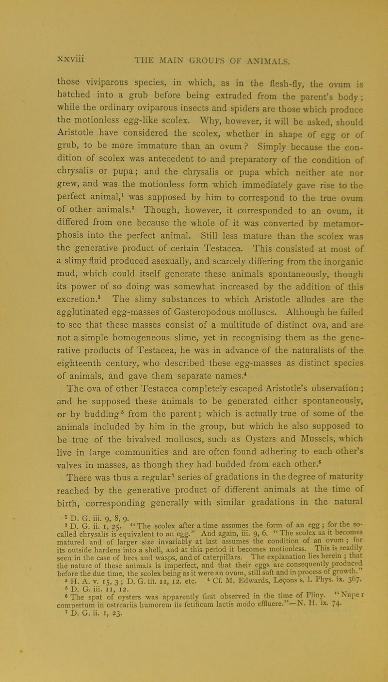 those viviparous species, in which, as in the flesh-fly, the ovum is hatched into a grub before being extruded from the parent’s body; while the ordinary oviparous insects and spiders are those which produce the motionless egg-like scolex. Why, however, it will be asked, should Aristotle have considered the scolex, whether in shape of egg or of grub, to be more immature than an ovum } Simply because the con- dition of scolex was antecedent to and preparatory of the condition of chrysalis or pupa; and the chrysalis or pupa which neither ate nor grew, and was the motionless form which immediately gave rise to the perfect animal,' was supposed by him to correspond to the true ovum of other animals.^ Though, however, it corresponded to an ovum, it differed from one because the whole of it was converted by metamor- phosis into the perfect animal. Still less mature than the scolex was the generative product of certain Testacea. This consisted at most of a slimy fluid produced asexually, and scarcely differing from the inorganic mud, which could itself generate these animals spontaneously, though its power of so doing was somewhat increased by the addition of this excretion.^ The slimy substances to which Aristotle alludes are the agglutinated egg-masses of Gasteropodous molluscs. Although he failed to see that these masses consist of a multitude of distinct ova, and are not a simple homogeneous slime, yet in recognising them as the gene- rative products of Testacea, he was in advance of the naturalists of the eighteenth century, who described these egg-masses as distinct species of animals, and gave them separate names.'' The ova of other Testacea completely escaped Aristotle’s observation ; and he supposed these animals to be generated either spontaneously, or by budding ° from the parent; which is actually true of some of the animals included by him in the group, but which he also supposed to be true of the bivalved molluscs, such as Oysters and Mussels, which live in large communities and are often found adhering to each other’s valves in masses, as though they had budded from each other.® There was thus a regular' series of gradations in the degree of maturity reached by the generative product of different animals at the time of birth, corresponding generally with similar gradations in the natural ' D. G. iii. 9, 8, 9. ^ D. G. ii. I, 25. “The scolex after a time assumes the form of an egg; for the so- called chrysalis is equivalent to an egg.” And again, iii. <),(>. “ The scolex as it becomes matured and of larger size invariably at last assumes the condition of an ovmm ; for its outside hardens into a shell, and at this period it becomes motionless. This is readily seen in the case of bees and wasps, and of caterpillars. 1 he explanation lies herein ; that the nature of these animals is imperfect, and that their eggs are consequently produced before the due time, the scolex being as it were an ovum, still soft and in process of growth. “ H. A. V. 15, 3 ; D. G. iii. ii, 12. etc. ■* Cf. M. Edwards, Lemons s. 1. Phys. ix. 367. ‘ D. G. iii. 11,12. * The spat of oysters was apparently first observed in the time of Pliny. “ Nupe r compertum in ostreariis humorem iis fetificum lactis modo effluere.”—N. 11. ix. 74. ’ D. G. ii. I, 23.