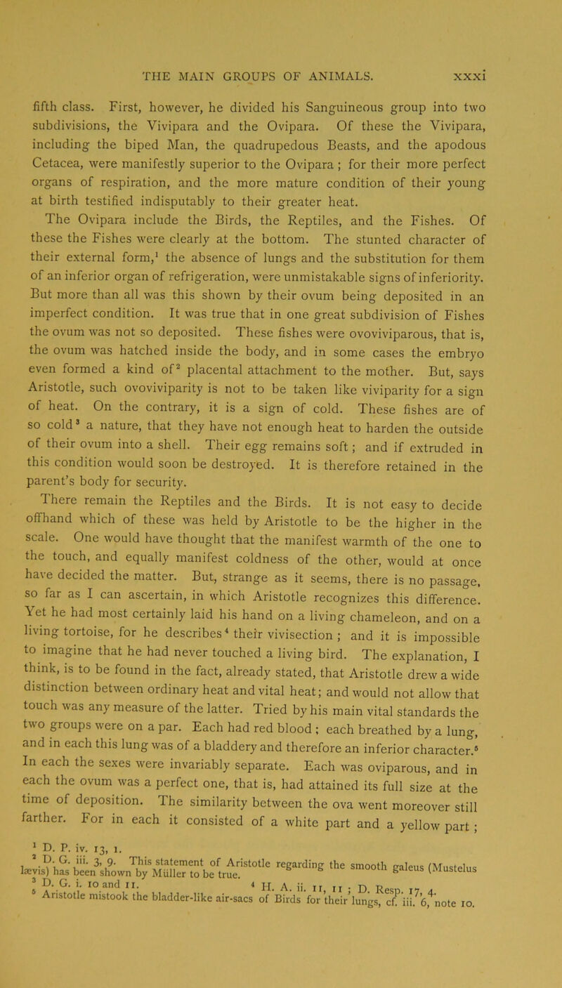 fifth class. First, however, he divided his Sanguineous group into two subdivisions, the Vivipara and the Ovipara. Of these the Vivipara, including the biped Man, the quadrupedous Beasts, and the apodous Cetacea, were manifestly superior to the Ovipara ; for their more perfect organs of respiration, and the more mature condition of their young at birth testified indisputably to their greater heat. The Ovipara include the Birds, the Reptiles, and the Fishes. Of these the Fishes were clearly at the bottom. The stunted character of their external form,' the absence of lungs and the substitution for them of an inferior organ of refrigeration, were unmistakable signs of inferiority. But more than all was this shown by their ovum being deposited in an imperfect condition. It was true that in one great subdivision of Fishes the ovum was not so deposited. These fishes were ovoviviparous, that is, the ovum was hatched inside the body, and in some cases the embryo even formed a kind of^ placental attachment to the mother. But, says Aristotle, such ovoviviparity is not to be taken like viviparity for a sign of heat. On the contrary, it is a sign of cold. These fishes are of so cold’ a nature, that they have not enough heat to harden the outside of their ovum into a shell. Their egg remains soft; and if extruded in this condition would soon be destroyed. It is therefore retained in the parent’s body for security. There remain the Reptiles and the Birds. It is not easy to decide offhand which of these was held by Aristotle to be the higher in the scale. One would have thought that the manifest warmth of the one to the touch, and equally manifest coldness of the other, would at once have decided the matter. But, strange as it seems, there is no passage, so far as I can ascertain, in which Aristotle recognizes this difference. Yet he had most certainly laid his hand on a living chameleon, and on a living tortoise, for he describes Mheir vivisection ; and it is impossible to imagine that he had never touched a living bird. The explanation, I think, is to be found in the fact, already stated, that Aristotle drew a wide distinction between ordinary heat and vital heat; and would not allow that touch was any measure of the latter. Tried by his main vital standards the two groups were on a par. Each had red blood ; each breathed by a lung, and in each this lung was of a bladdery and therefore an inferior character.® In each the sexes were invariably separate. Each was oviparous, and in each the ovum was a perfect one, that is, had attained its full size at the time of deposition. The similarity between the ova went moreover still farther. For in each it consisted of a white part and a yellow part; ’ D. G. i. lo and ii. i yj. A. ii. ii n • n R ® Aristotle mistook the bladder-like air-sacs of Birds for their’lungs, c^ iil. 6,*note lo.