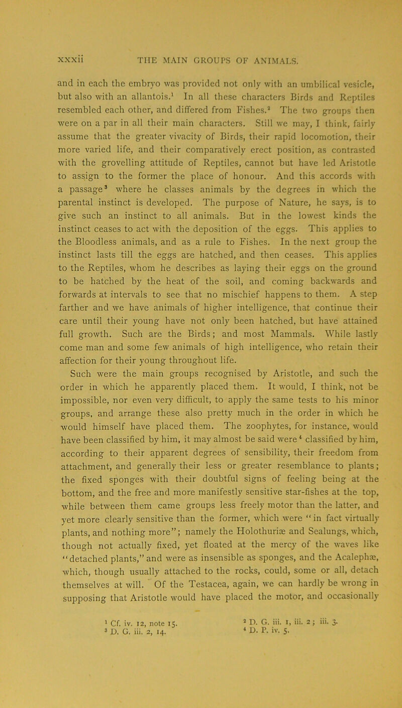 and in each the embryo was provided not only with an umbilical vesicle, but also with an allantois.* In all these characters Birds and Reptiles resembled each other, and differed from Fishes.* The two groups then were on a par in all their main characters. Still we may, I think, fairly assume that the greater vivacity of Birds, their rapid locomotion, their more varied life, and their comparatively erect position, as contrasted with the grovelling attitude of Reptiles, cannot but have led Aristotle to assign to the former the place of honour. And this accords with a passage’ where he classes animals by the degrees in which the parental instinct is developed. The purpose of Nature, he says, is to give such an instinct to all animals. But in the lowest kinds the instinct ceases to act with the deposition of the eggs. This applies to the Bloodless animals, and as a rule to Fishes. In the next group the instinct lasts till the eggs are hatched, and then ceases. This applies to the Reptiles, whom he describes as laying their eggs on the ground to be hatched by the heat of the soil, and coming backwards and forwards at intervals to see that no mischief happens to them. A step farther and we have animals of higher intelligence, that continue their care until their young have not only been hatched, but have attained full growth. Such are the Birds; and most Mammals. While lastly come man and some few animals of high intelligence, who retain their affection for their young throughout life. Such were the main groups recognised by Aristotle, and such the order in which he apparently placed them. It would, I think, not be impossible, nor even very difficult, to apply the same tests to his minor groups, and arrange these also pretty much in the order in which he would himself have placed them. The zoophytes, for instance, would have been classified by him, it may almost be said were ‘ classified by him, according to their apparent degrees of sensibility, their freedom from attachment, and generally their less or greater resemblance to plants; the fixed sponges with their doubtful signs of feeling being at the bottom, and the free and more manifestly sensitive star-fishes at the top, while between them came groups less freely motor than the latter, and yet more clearly sensitive than the former, which were “ in fact virtually plants, and nothing more”; namely the Holothuri® and Sealungs, which, though not actually fixed, yet floated at the mercy of the waves like “detached plants,” and were as insensible as sponges, and the Acalepha*, which, though usually attached to the rocks, could, some or all, detach themselves at will. Of the Testacea, again, we can hardly be wrong in supposing that Aristotle would have placed the motor, and occasional!)’ ’ Cf. tv. 12, note 15. ’ U. G. iii. 2, 14. 2 D. G. iii. I, iii. 2 j iii. 3. * U. P. iv. 5.