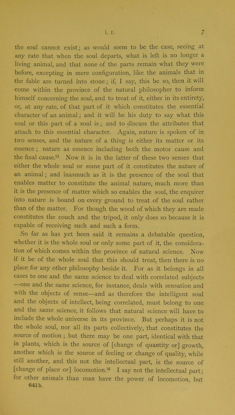 tlie soul cannot exist; as would seem to be the case, seeing at any rate that when the soul departs, what is left is no longer a living animal, and that none of the parts remain what they were before, excepting in mere configuration, like the animals that in the fable are turned into stone; if, I say, this be so, then it will come within the province of the natural philosopher to inform himself concerning the soul, and to treat of it, either in its entirety, or, at any rate, of that part of it which constitutes the essential character of an animal; and it will be his duty to say what this soul or this part of a soul is ; and to discuss the attributes that attach to this essential character. Again, nature is spoken of in two senses, and the nature of a thing is either its matter or its essence ; nature as essence including both the motor cause and the final cause.'^ Now it is in the latter of these two senses that either the whole soul or some part of it constitutes the nature of an animal; and inasmuch as it is the presence of the soul that enables matter to constitute the animal nature, much more than it is the presence of matter which so enables the soul, the enquirer into nature is bound on every ground to treat of the soul rather than of the matter. For though the wood of which they are made constitutes the couch and the tripod, it only does so because it is capable of receiving such and such a form. So far as has yet been said it remains a debatable question, whether it is the whole soul or only some part of it, the considera- tion of which comes within the province of natural science. Now if it be of the whole soul that this should treat, then there is no place for any other philosophy beside it. For as it belongs in all cases to one and the same science to deal with correlated subjects one and the same science, for instance, deals with sensation and with the objects of sense—and as therefore the intelligent soul and the objects of intellect, being correlated, must belong to one and the same science, it follows that natural science will have to include the whole universe in its province. But perhaps it is not the whole soul, nor all its parts collectively, that constitutes the source of motion ; but there may be one part, identical with that in plants, which is the source of [change of quantity or] growth, another which is the source of feeling or change of quality, while still another, and this not the intellectual part, is the source of [change of place or] locomotion.'® I say not the intellectual part; for other animals than man have the power of locomotion, but 641b.