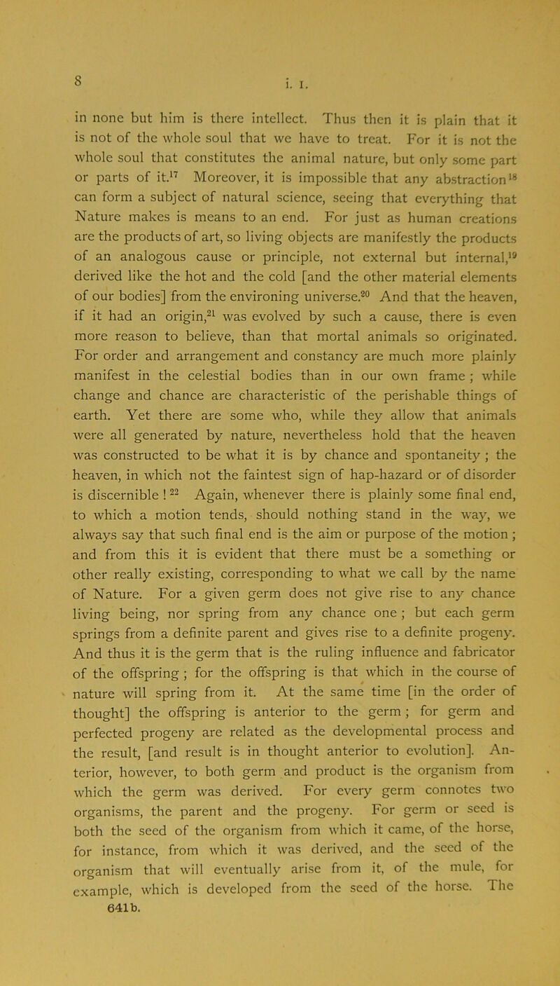1. I. in none but him is there intellect. Thus then it is plain that it is not of the whole soul that we have to treat. For it is not the whole soul that constitutes the animal nature, but only some part or parts of it.'^ Moreover, it is impossible that any abstraction*® can form a subject of natural science, seeing that everything that Nature makes is means to an end. For just as human creations are the products of art, so living objects are manifestly the products of an analogous cause or principle, not external but internal,’® derived like the hot and the cold [and the other material elements of our bodies] from the environing universe.®® And that the heaven, if it had an origin,®* was evolved by such a cause, there is even more reason to believe, than that mortal animals so originated. For order and arrangement and constancy are much more plainly manifest in the celestial bodies than in our own frame; while change and chance are characteristic of the perishable things of earth. Yet there are some who, while they allow that animals were all generated by nature, nevertheless hold that the heaven was constructed to be what it is by chance and spontaneity ; the heaven, in which not the faintest sign of hap-hazard or of disorder is discernible ! ®® Again, whenever there is plainly some final end, to which a motion tends, should nothing stand in the way, we always say that such final end is the aim or purpose of the motion ; and from this it is evident that there must be a something or other really existing, corresponding to what we call by the name of Nature. For a given germ does not give rise to any chance living being, nor spring from any chance one ; but each germ springs from a definite parent and gives rise to a definite progeny. And thus it is the germ that is the ruling influence and fabricator of the offspring ; for the offspring is that which in the course of nature will spring from it. At the same time [in the order of thought] the offspring is anterior to the germ; for germ and perfected progeny are related as the developmental process and the result, [and result is in thought anterior to evolution]. An- terior, however, to both germ and product is the organism from which the germ was derived. For every germ connotes two organisms, the parent and the progeny. For germ or seed is both the seed of the organism from which it came, of the horse, for instance, from which it was derived, and the seed of the organism that will eventually arise from it, of the mule, for example, which is developed from the seed of the horse. The