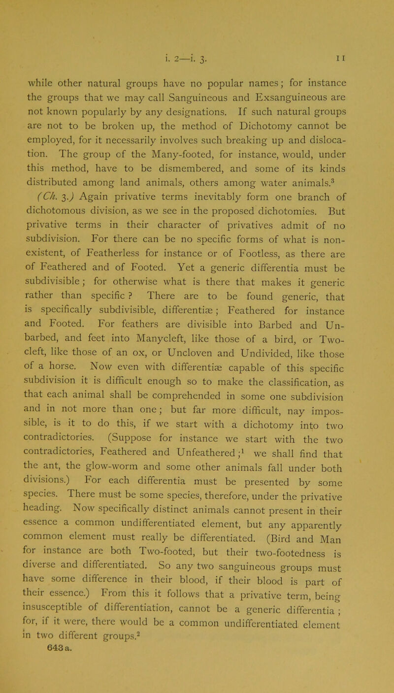 while other natural groups have no popular names; for instance the groups that we may call Sanguineous and Exsanguineous are not known popularly by any designations. If such natural groups are not to be broken up, the method of Dichotomy cannot be employed, for it necessarily involves such breaking up and disloca- tion. The group of the Many-footed, for instance, would, under this method, have to be dismembered, and some of its kinds distributed among land animals, others among water animals.® (Ch. 3.^ Again privative terms inevitably form one branch of dichotomous division, as we see in the proposed dichotomies. But privative terms in their character of privatives admit of no subdivision. For there can be no specific forms of what is non- existent, of Featherless for instance or of Footless, as there are of Feathered and of Footed. Yet a generic differentia must be subdivisible; for otherwise what is there that makes it generic rather than specific ? There are to be found generic, that is specifically subdivisible, differentiae; Feathered for instance and Footed. For feathers are divisible into Barbed and Un- barbed, and feet into Manycleft, like those of a bird, or Two- cleft, like those of an ox, or Uncloven and Undivided, like those of a horse. Now even with differentiae capable of this specific subdivision it is difficult enough so to make the classification, as that each animal shall be comprehended in some one subdivision and in not more than one; but far more difficult, nay impos- sible, is it to do this, if we start with a dichotomy into two contradictories. (Suppose for instance we start with the two contradictories. Feathered and Unfeathered we shall find that the ant, the glow-worm and some other animals fall under both divisions.) For each differentia must be presented by some species. There must be some species, therefore, under the privative heading. Now specifically distinct animals cannot present in their essence a common undifferentiated element, but any apparently common element must really be differentiated. (Bird and Man for instance are both Two-footed, but their two-footedness is diverse and differentiated. So any two sanguineous groups must have some difference in their blood, if their blood is part of their essence.) From this it follows that a privative term, being insusceptible of differentiation, cannot be a generic differentia ; for, if it were, there would be a common undifferentiated element in two different groups.®