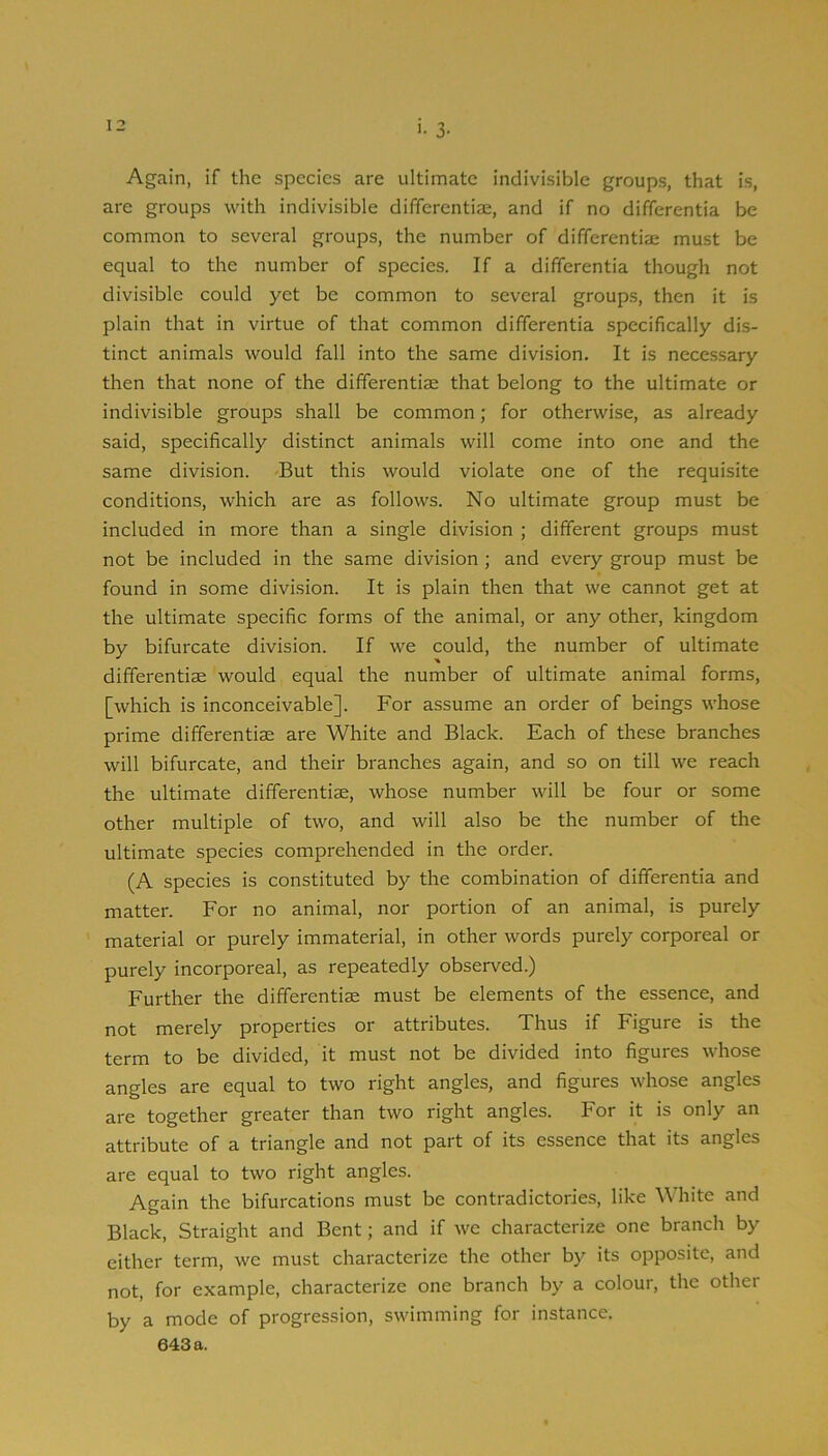 '• 3- Again, if the species are ultimate indivisible groups, that is, are groups with indivisible differentiae, and if no differentia be common to several groups, the number of differentiai must be equal to the number of species. If a differentia though not divisible could yet be common to several groups, then it is plain that in virtue of that common differentia specifically dis- tinct animals would fall into the same division. It is necessary then that none of the differentiae that belong to the ultimate or indivisible groups shall be common; for otherwise, as already said, specifically distinct animals will come into one and the same division. But this would violate one of the requisite conditions, which are as follows. No ultimate group must be included in more than a single division ; different groups must not be included in the same division ; and every group must be found in some division. It is plain then that we cannot get at the ultimate specific forms of the animal, or any other, kingdom by bifurcate division. If we could, the number of ultimate differentiae would equal the number of ultimate animal forms, [which is inconceivable]. For assume an order of beings whose prime differentiae are White and Black. Each of these branches will bifurcate, and their branches again, and so on till we reach the ultimate differentiae, whose number will be four or some other multiple of two, and will also be the number of the ultimate species comprehended in the order. (A species is constituted by the combination of differentia and matter. For no animal, nor portion of an animal, is purely material or purely immaterial, in other words purely corporeal or purely incorporeal, as repeatedly observed.) Further the differentiae must be elements of the essence, and not merely properties or attributes. Thus if Figure is the term to be divided, it must not be divided into figures whose angles are equal to two right angles, and figures whose angles are together greater than two right angles. For it is only an attribute of a triangle and not part of its essence that its angles are equal to two right angles. Again the bifurcations must be contradictories, like White and Black, Straight and Bent; and if we characterize one branch by either term, we must characterize the other by its opposite, and not, for example, characterize one branch by a colour, the other by a mode of progression, swimming for instance.