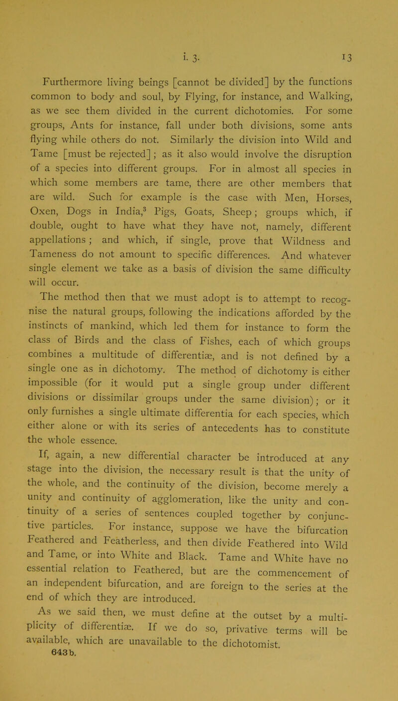 Furthermore living beings [cannot be divided] by the functions common to body and soul, by Flying, for instance, and Walking, as we see them divided in the current dichotomies. For some groups. Ants for instance, fall under both divisions, some ants flying while others do not. Similarly the division into Wild and Tame [must be rejected] ; as it also would involve the disruption of a species into different groups. For in almost all species in which some members are tame, there are other members that are wild. Such for example is the case with Men, Horses, Oxen, Dogs in India,® Pigs, Goats, Sheep; groups which, if double, ought to have what they have not, namely, different appellations; and which, if single, prove that Wildness and Tameness do not amount to specific differences. And whatever single element we take as a basis of division the same difficulty will occur. The method then that we must adopt is to attempt to recog- nise the natural groups, following the indications afforded by the instincts of mankind, which led them for instance to form the class of Birds and the class of Fishes, each of which groups combines a multitude of differentiae, and is not defined by a single one as in dichotomy. The method of dichotomy is either impossible (for it would put a single group under different divisions or dissimilar groups under the same division) j or it only furnishes a single ultimate differentia for each species, which either alone or with its series of antecedents has to constitute the whole essence. If, again, a new differential character be introduced at any stage into the division, the necessary result is that the unity of the whole, and the continuity of the division, become merely a unity and continuity of agglomeration, like the unity and con- tinuity of a series of sentences coupled together by conjunc- tive particles. For instance, suppose we have the bifurcation Feathered and Featherless, and then divide Feathered into Wild and Tame, or into White and Black. Tame and White have no essential relation to Feathered, but are the commencement of an independent bifurcation, and are foreign to the series at the end of which they arc introduced. As we said then, we must define at the outset by a multi- plicity of differentiae. If we do so, privative terms will be available, which are unavailable to the dichotomist