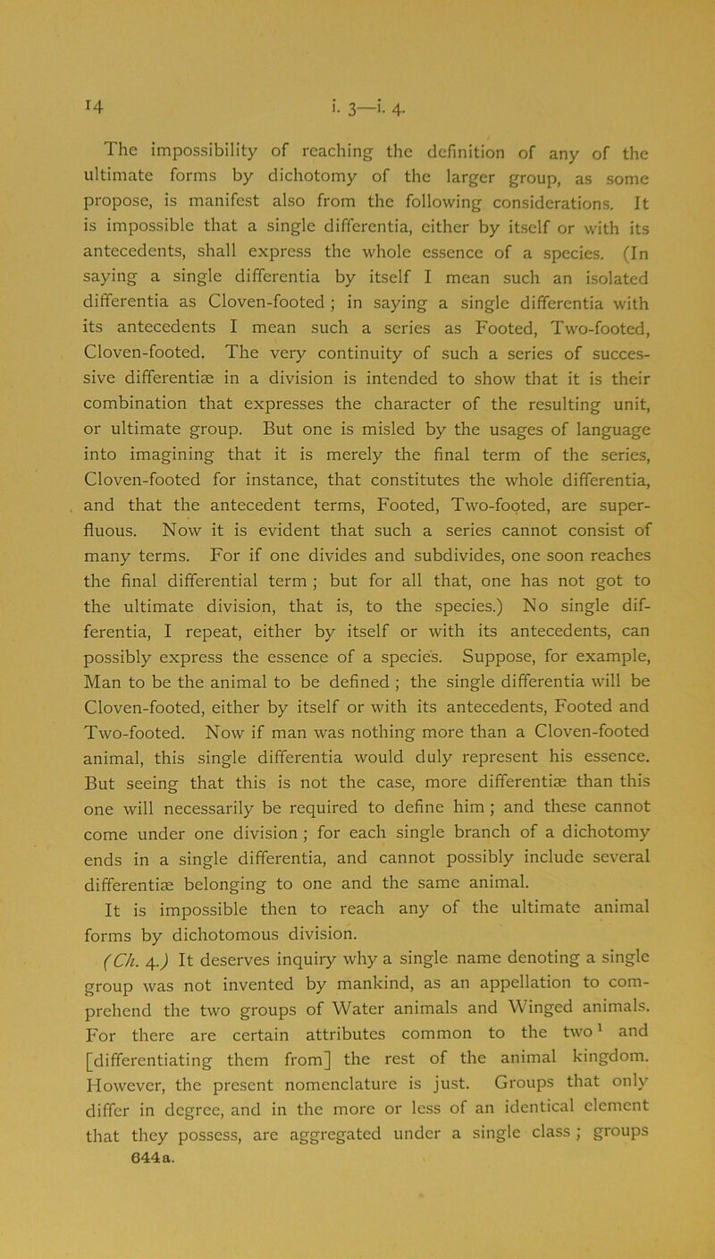 The impossibility of reaching the definition of any of the ultimate forms by dichotomy of the larger group, as some propose, is manifest also from the following considerations. It is impossible that a single differentia, either by itself or with its antecedents, shall express the whole essence of a species. (In saying a single differentia by itself I mean such an isolated differentia as Cloven-footed ; in saying a single differentia with its antecedents I mean such a series as Footed, Two-footed, Cloven-footed. The very continuity of such a series of succes- sive differentiae in a division is intended to show that it is their combination that expresses the character of the resulting unit, or ultimate group. But one is misled by the usages of language into imagining that it is merely the final term of the series. Cloven-footed for instance, that constitutes the whole differentia, and that the antecedent terms. Footed, Two-footed, are super- fluous. Now it is evident that such a series cannot consist of many terms. For if one divides and subdivides, one soon reaches the final differential term ; but for all that, one has not got to the ultimate division, that is, to the species.) No single dif- ferentia, I repeat, either by itself or with its antecedents, can possibly express the essence of a species. Suppose, for example, Man to be the animal to be defined ; the single differentia will be Cloven-footed, either by itself or with its antecedents. Footed and Two-footed. Now if man was nothing more than a Cloven-footed animal, this single differentia would duly represent his essence. But seeing that this is not the case, more differentiae than this one will necessarily be required to define him ; and these cannot come under one division; for each single branch of a dichotomy ends in a single differentia, and cannot possibly include several differentiae belonging to one and the same animal. It is impossible then to reach any of the ultimate animal forms by dichotomous division. (Ch. 4-J It deserves inquiry why a single name denoting a single group was not invented by mankind, as an appellation to com- prehend the two groups of Water animals and Winged animals. For there are certain attributes common to the two ^ and [differentiating them from] the rest of the animal kingdom. However, the present nomenclature is just. Groups that only differ in degree, and in the more or less of an identical element that they possess, are aggregated under a single class ; groups