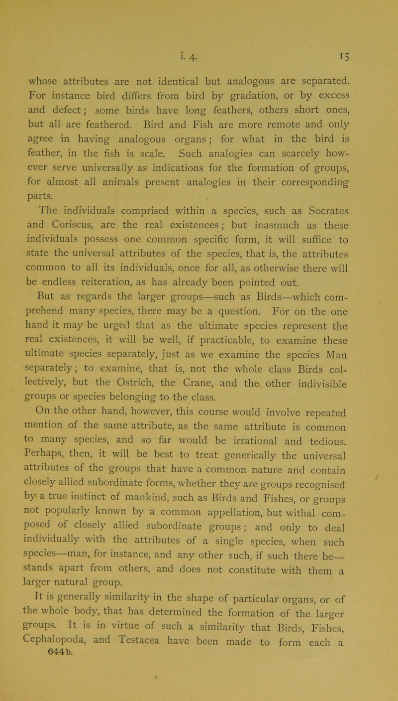 whose attributes are not identical but analogous are separated. For instance bird differs from bird by gradation, or by excess and defect; some birds have long feathers, others short ones, but all are feathered. Bird and Fish are more remote and only agree in having analogous organs; for what in the bird is feather, in the fish is scale. Such analogies can scarcely how- ever serve universally as indications for the formation of groups, for almost all animals present analogies in their corresponding parts. , The individuals comprised within a species, such as Socrates and Coriscus, are the real existences; but inasmuch as these individuals possess one common specific form, it will suffice to state the universal attributes of the species, that is, the attributes common to all its individuals, once for all, as otherwise there will be endless reiteration, as has already been pointed out. But as regards the larger groups—such as Birds—which com- prehend many species, there may be a question. For on the one hand it may be urged that as the ultimate species represent the real existences, it will be well, if practicable, to examine these ultimate species separately, just as we examine the species Man separately; to examine, that is, not the whole class Birds col- lectively, but the Ostrich, the Crane, and the other indivisible groups or species belonging to the class. On the other hand, however, this course would involve repeated mention of the same attribute, as the same attribute is common to many species, and so far would be irrational and tedious. Perhaps, then, it will be best to treat generically the universal attributes of the groups that have a common nature and contain closely allied subordinate forms, whether they are groups recognised by a true instinct of mankind, such as Birds and Fishes, or groups not popularly known by a common appellation, but withal com- posed of closely allied subordinate groups; and only to deal individually with the attributes of a single species, when such species—man, for instance, and any other such, if such there be stands apart from others, and does not constitute with them a larger natural group. It is generally similarity in the shape of particular organs, or of the whole body, that has determined the formation of the larger groups. It is in virtue of such a similarity that Birds, Fishes, Cephalopoda, and Testacea have been made to form each a 644b.