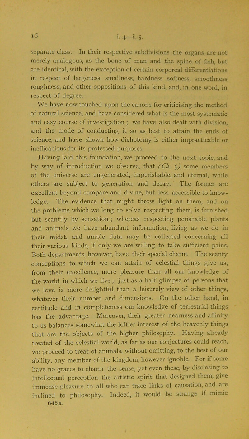 separate class. In their respective subdivisions the organ.s are not merely analogous, as the bone of man and the spine of fish, but are identical, with the exception of certain corporeal differentiations in respect of largeness smallness, hardness softness, smoothness roughness, and other oppositions of this kind, and, in one word, in respect of degree. We have now touched upon the canons for criticising the method of natural science, and have considered what is the most systematic and easy course of investigation ; we have also dealt with division, and the mode of conducting it so as best to attain the ends of science, and have shown how dichotomy is either impracticable or inefficacious for its professed purposes. Having laid this foundation, we proceed to the next topic, and by way of introduction we observe, that (Ch. 5) some members of the universe are ungenerated, imperishable, and eternal, while others are subject to generation and decay. The former are excellent beyond compare and divine, but less accessible to know- ledge. The evidence that might throw light on them, and on the problems which we long to solve respecting them, is furnished but scantily by sensation ; whereas respecting perishable plants and animals we have abundant information, living as we do in their midst, and ample data may be collected concerning all their various kinds, if only we are willing to take sufficient pains. Both departments, however, have their special charm. The scanty conceptions to which we can attain of celestial things give us, from their excellence, more pleasure than all our knowledge of the world in which we live; just as a half glimpse of persons that we love is more delightful than a leisurely view of other things, whatever their number and dimensions. On the other hand, in certitude and in completeness our knowledge of terrestrial things has the advantage. Moreover, their greater nearness and affinity to us balances somewhat the loftier interest of the heavenly things that are the objects of the higher philospphy. Having already treated of the celestial world, as far as our conjectures could reach, we proceed to treat of animals, without omitting, to the best of our ability, any member of the kingdom, however ignoble. For if some have no graces to charm the sense, yet even these, by disclosing to intellectual perception the artistic spirit that designed them, gi\e immense pleasure to all who can trace links of causation, and are inclined to philosophy. Indeed, it would be strange if mimic