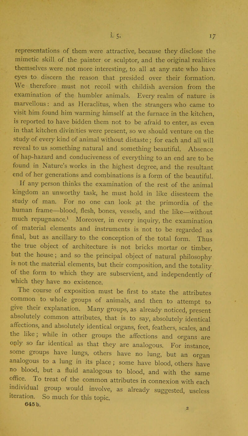 representations of them were attractive, because they disclose the mimetic skill of the painter or sculptor, and the original realities themselves were not more interesting, to all at any rate who have eyes to discern the reason that presided over their formation. We therefore must not recoil with childish aversion from the examination of the humbler animals. Every realm of nature is marvellous: and as Heraclitus, when the strangers who came to visit him found him warming himself at the furnace in the kitchen, is reported to have bidden them not to be afraid to enter, as even in that kitchen divinities were present, so we should venture on the study of every kind of animal without distaste; for each and all will reveal to us something natural and something beautiful. Absence of hap-hazard and conduciveness of everything to an end are to be found in Nature’s works in the highest degree, and the resultant end of her generations and combinations is a form of the beautiful. If any person thinks the examination of the rest of the animal kingdom an unworthy task, he must hold in like disesteem the study of man. For no one can look at the primordia of the human frame—blood, flesh, bones, vessels, and the like—without much repugnance.' Moreover, in every inquiry, the examination of material elements and instruments is not to be regarded as final, but as ancillary to the conception of the total form. Thus the true object of architecture is not bricks mortar or timber, but the house; and so the principal object of natural philosophy is not the material elements, but their composition, and the totality of the form to which they are subservient, and independently of which they have no existence. The course of exposition must be first to state the attributes common to whole groups of animals, and then to attempt to give their explanation. Many groups, as already noticed, present absolutely common attributes, that is to say, absolutely identical affections, and absolutely identical organs, feet, feathers, scales, and the like; while in other groups the affections and organs are oply so far identical as that they are analogous. For instance, some groups have lungs, others have no lung, but an organ analogous to a lung in its place; some have blood, others have no blood, but a fluid analogous to blood, and with the same office. To treat of the common attributes in connexion with each individual group would involve, as already suggested, useless iteration. So much for this topic.
