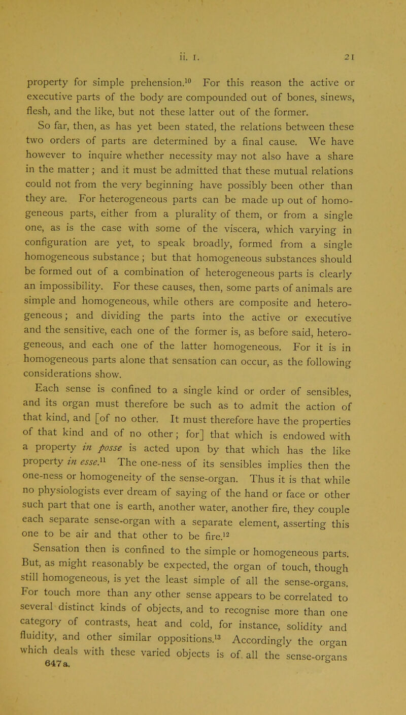 property for simple prehension.*® For this reason the active or executive parts of the body are compounded out of bones, sinews, flesh, and the like, but not these latter out of the former. So far, then, as has yet been stated, the relations between these two orders of parts are determined by a final cause. We have however to inquire whether necessity may not also have a share in the matter; and it must be admitted that these mutual relations could not from the very beginning have possibly been other than they are. For heterogeneous parts can be made up out of homo- geneous parts, either from a plurality of them, or from a single one, as is the case with some of the viscera, which varying in configuration are yet, to speak broadly, formed from a single homogeneous substance ; but that homogeneous substances should be formed out of a combination of heterogeneous parts is clearly an impossibility. For these causes, then, some parts of animals are simple and homogeneous, while others are composite and hetero- geneous; and dividing the parts into the active or executive and the sensitive, each one of the former is, as before said, hetero- geneous, and each one of the latter homogeneous. For it is in homogeneous parts alone that sensation can occur, as the following considerations show. Each sense is confined to a single kind or order of sensibles, and Its organ must therefore be such as to admit the action of that kind, and [of no other. It must therefore have the properties of that kind and of no other; for] that which is endowed with a property in posse is acted upon by that which has the like property in esse}^ The one-ness of its sensibles implies then the one-ness or homogeneity of the sense-organ. Thus it is that while no physiologists ever dream of saying of the hand or face or other such part that one is earth, another water, another fire, they couple each separate sense-organ with a separate element, asserting this one to be air and that other to be fire.*^ Sensation then is confined to the simple or homogeneous parts. But, as might reasonably be expected, the organ of touch, though still homogeneous, is yet the least simple of all the sense-organs. For touch more than any other sense appears to be correlated to several distinct kinds of objects, and to recognise more than one category of contrasts, heat and cold, for instance, solidity and fluidity, and other similar oppositions.*® Accordingly the organ which deals with these varied objects is of. all the sense-organs