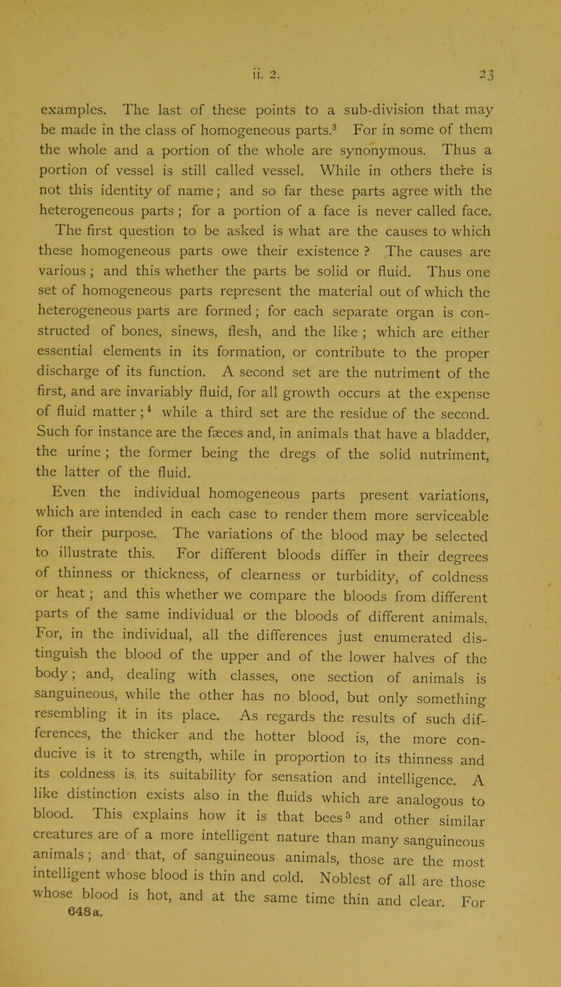 examples. The last of these points to a sub-division that may be made in the class of homogeneous parts.® For in some of them the whole and a portion of the whole are synonymous. Thus a portion of vessel is still called vessel. While in others there is not this identity of name; and so far these parts agree with the heterogeneous parts; for a portion of a face is never called face. The first question to be asked is what are the causes to which these homogeneous parts owe their existence ? ,The causes arc various ; and this whether the parts be solid or fluid. Thus one set of homogeneous parts represent the material out of which the heterogeneous parts are formed; for each separate organ is con- structed of bones, sinews, flesh, and the like ; which are either essential elements in its formation, or contribute to the proper discharge of its function. A second set are the nutriment of the first, and are invariably fluid, for all growth occurs at the expense of fluid matter; * while a third set are the residue of the second. Such for instance are the faeces and, in animals that have a bladder, the urine ; the former being the dregs of the solid nutriment, the latter of the fluid. Even the individual homogeneous parts present variations, which are intended in each case to render them more serviceable for their purpose. The variations of the blood may be selected to illustrate this. For different bloods differ in their degrees of thinness or thickness, of clearness or turbidity, of coldness or heat; and this whether we compare the bloods from different parts of the same individual or the bloods of different animals. For, in the individual, all the differences just enumerated dis- tinguish the blood of the upper and of the lower halves of the body; and, dealing with classes, one section of animals is sanguineous, while the other has no blood, but only something resembling it in its place. As regards the results of such dif- ferences, the thicker and the hotter blood is, the more con- ducive is it to strength, while in proportion to its thinness and its coldness is. its suitability for sensation and intelligence. A like distinction exists also in the fluids which are analogous to blood. This explains how it is that bees® and other similar creatures are of a more intelligent nature than many sanguineous animals; and that, of sanguineous animals, those are the most intelligent whose blood is thin and cold. Noblest of all are those whose blood is hot, and at the same time thin and clear For