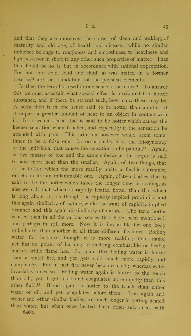 and that they are moreover the causes of sleep and waking, of maturity and old age, of health and disease; while no similar influence belongs to roughness and smoothness, to heaviness and lightness, nor in short to any other such properties of matter. That this should be so is but in accordance with rational expectation. For hot and cold, solid and fluid, as was stated in a former treatise,'^ are the foundations of the physical elements. Is then the term hot used in one sense or in many ? To answer this we must ascertain what special effect is attributed to a hotter substance, and if there be several such, how many these may be. A body then is in one sense said to be hotter than another, if it impart a greater amount of heat to an object in contact with it. In a second sense, that is said to be hotter which causes the keener sensation when touched, and especially if the sensation be attended with pain. This criterion however would seem some- times to be a false one; for occasionally it is the idiosyncracy of the individual that causes the sensation to be painful.’^ Again, of two masses of one and the same substance, the larger is said to have more heat tlian the smaller. Again, of two things, that is the hotter, which the more readily melts a fusible substance, or sets on fire an inflammable one. Again, of -two bodies, that is said to be the hotter which takes the longer time in cooling, as also we call that which is rapidly heated hotter than that which is long about it; as though the rapidity implied proximity and this again similarity of nature, while the want of rapidity implied distance and this again dissimilarity of nature. The term hotter is used then in all the various senses that have been mentioned, and perhaps in still more. Now it is impossible for one body to be hotter than another in all these different fashions. Boilino- water for instance, though it is more scalding than flame, yet has no power of burning or melting combustible or fusible matter, while flame has. So again this boiling water is hotter than a small fire, and yet gets cold much more rapidly and completely. For in fact fire never becomes cold ; whereas water invariably does so. Boiling water again is hotter to the touch than oil; yet it gets cold and coagulates more rapidly than this other fluid.‘3 Blood again is hotter to the touch than either water or oil, and yet coagulates before them. Iron again and stones and other similar bodies are much longer in getting heated than water, but when once heated burn other substances with