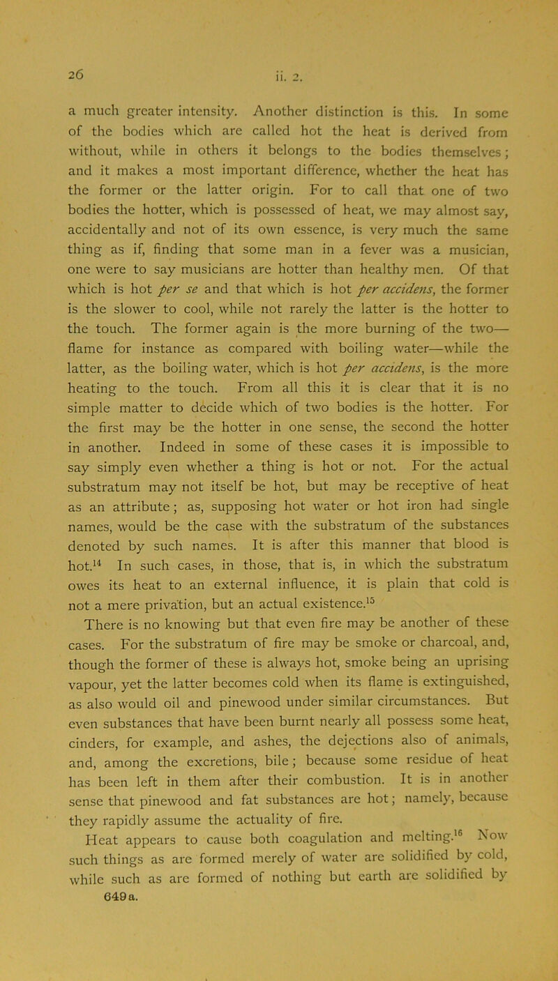 a much greater intensity. Another distinction is this. In some of the bodies which are called hot the heat is derived from without, while in others it belongs to the bodies themselves; and it makes a most important difference, whether the heat has the former or the latter origin. For to call that one of two bodies the hotter, which is possessed of heat, we may almost say, accidentally and not of its own essence, is very much the same thing as if, finding that some man in a fever was a musician, one were to say musicians are hotter than healthy men. Of that which is hot s£ and that which is hot accidents, the former is the slower to cool, while not rarely the latter is the hotter to the touch. The former again is the more burning of the two— flame for instance as compared with boiling water—while the latter, as the boiling water, which is hot per accidens, is the more heating to the touch. From all this it is clear that it is no simple matter to decide which of two bodies is the hotter. For the first may be the hotter in one sense, the second the hotter in another. Indeed in some of these cases it is impossible to say simply even whether a thing is hot or not. For the actual substratum may not itself be hot, but may be receptive of heat as an attribute; as, supposing hot water or hot iron had single names, would be the case with the substratum of the substances denoted by such names. It is after this manner that blood is hot.*^ In such cases, in those, that is, in which the substratum owes its heat to an external influence, it is plain that cold is not a mere privation, but an actual existence.*^ There is no knowing but that even fire may be another of these cases. For the substratum of fire may be smoke or charcoal, and, though the former of these is always hot, smoke being an uprising vapour, yet the latter becomes cold when its flame is extinguished, as also would oil and pinewood under similar circumstances. But even substances that have been burnt nearly all possess some heat, cinders, for example, and ashes, the dejections also of animals, and, among the excretions, bile; because some residue of heat has been left in them after their combustion. It is in another sense that pinewood and fat substances are hot; namely, because they rapidly assume the actuality of fire. Heat appears to cause both coagulation and melting.'® Now such things as are formed merely of water are solidified by cold, while such as are formed of nothing but earth are solidified by