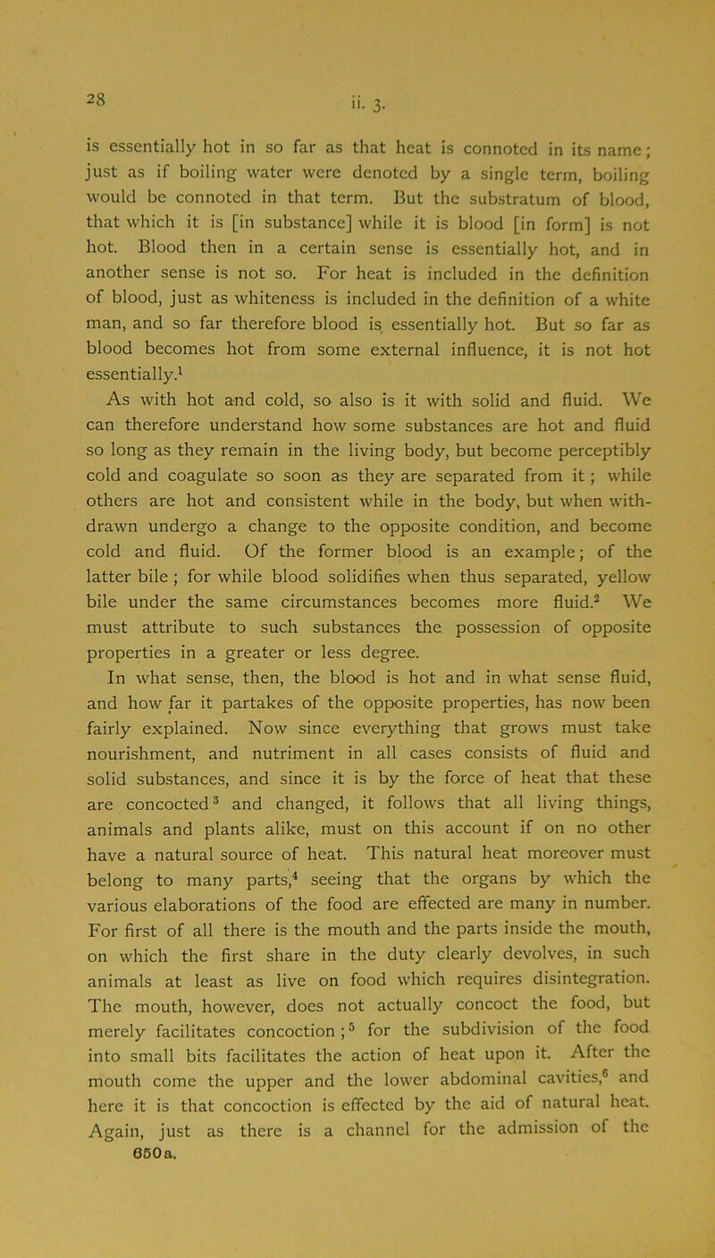 is essentially hot in so far as that heat is connoted in its name; just as if boiling water were denoted by a single term, boiling would be connoted in that term. But the substratum of blood, that which it is [in substance] while it is blood [in form] is not hot. Blood then in a certain sense is essentially hot, and in another sense is not so. For heat is included in the definition of blood, just as whiteness is included in the definition of a white man, and so far therefore blood is essentially hot. But so far as blood becomes hot from some external influence, it is not hot essentially.^ As with hot and cold, so also is it with solid and fluid. We can therefore understand how some substances are hot and fluid so long as they remain in the living body, but become perceptibly cold and coagulate so soon as they are separated from it; while others are hot and consistent while in the body, but when with- drawn undergo a change to the opposite condition, and become cold and fluid. Of the former blood is an example; of the latter bile ; for while blood solidifies when thus separated, yellow bile under the same circumstances becomes more fluid.^ We must attribute to such substances the possession of opposite properties in a greater or less degree. In what sense, then, the blood is hot and in what sense fluid, and how far it partakes of the opposite properties, has now been fairly explained. Now since everything that grows must take nourishment, and nutriment in all cases consists of fluid and solid substances, and since it is by the force of heat that these are concocted® and changed, it follows that all living things, animals and plants alike, must on this account if on no other have a natural source of heat. This natural heat moreover must belong to many parts,^ seeing that the organs by which the various elaborations of the food are effected are many in number. For first of all there is the mouth and the parts inside the mouth, on which the first share in the duty clearly devolves, in such animals at least as live on food which requires disintegration. The mouth, however, does not actually concoct the food, but merely facilitates concoction ; ® for the subdivision of the food into small bits facilitates the action of heat upon it. After the mouth come the upper and the lower abdominal cavities,® and here it is that concoction is effected by the aid of natural heat. Again, just as there is a channel for the admission of the 050 a.