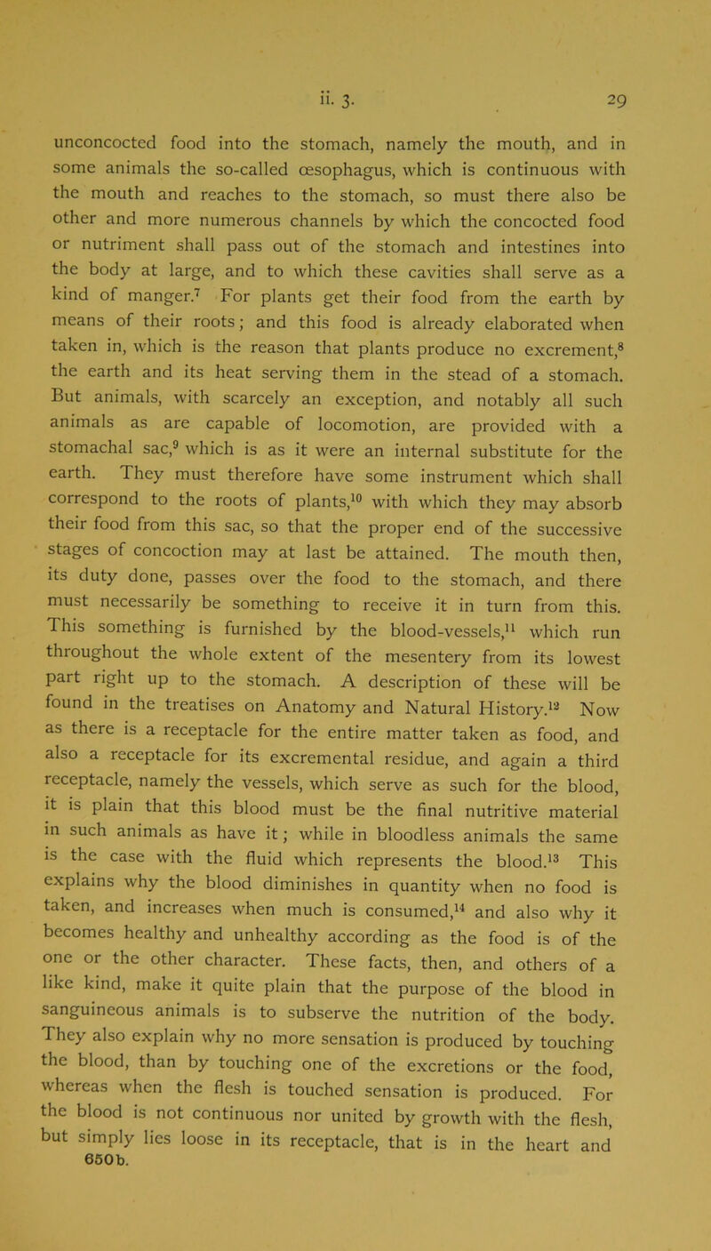 unconcocted food into the stomach, namely the mouth, and in some animals the so-called oesophagus, which is continuous with the mouth and reaches to the stomach, so must there also be other and more numerous channels by which the concocted food or nutriment shall pass out of the stomach and intestines into the body at large, and to which these cavities shall serve as a kind of manger.'^ For plants get their food from the earth by means of their roots; and this food is already elaborated when taken in, which is the reason that plants produce no excrement,® the earth and its heat serving them in the stead of a stomach. But animals, with scarcely an exception, and notably all such animals as are capable of locomotion, are provided with a stomachal sac,® which is as it were an internal substitute for the earth. They must therefore have some instrument which shall correspond to the roots of plants,^® with which they may absorb their food from this sac, so that the proper end of the successive stages of concoction may at last be attained. The mouth then, its duty done, passes over the food to the stomach, and there must necessarily be something to receive it in turn from this. This something is furnished by the blood-vessels,'* which run throughout the whole extent of the mesentery from its lowest part right up to the stomach. A description of these will be found in the treatises on Anatomy and Natural History.*® Now as there is a receptacle for the entire matter taken as food, and also a receptacle for its excremental residue, and again a third receptacle, namely the vessels, which serve as such for the blood, it is plain that this blood must be the final nutritive material in such animals as have it; while in bloodless animals the same is the case with the fluid which represents the blood.*® This explains why the blood diminishes in quantity when no food is taken, and increases when much is consumed,*^ and also why it becomes healthy and unhealthy according as the food is of the one or the other character. These facts, then, and others of a like kind, make it quite plain that the purpose of the blood in sanguineous animals is to subserve the nutrition of the body. They also explain why no more sensation is produced by touching the blood, than by touching one of the excretions or the food, whereas when the flesh is touched sensation is produced. For the blood is not continuous nor united by growth with the flesh, but simply lies loose in its receptacle, that is in the heart and 650b.