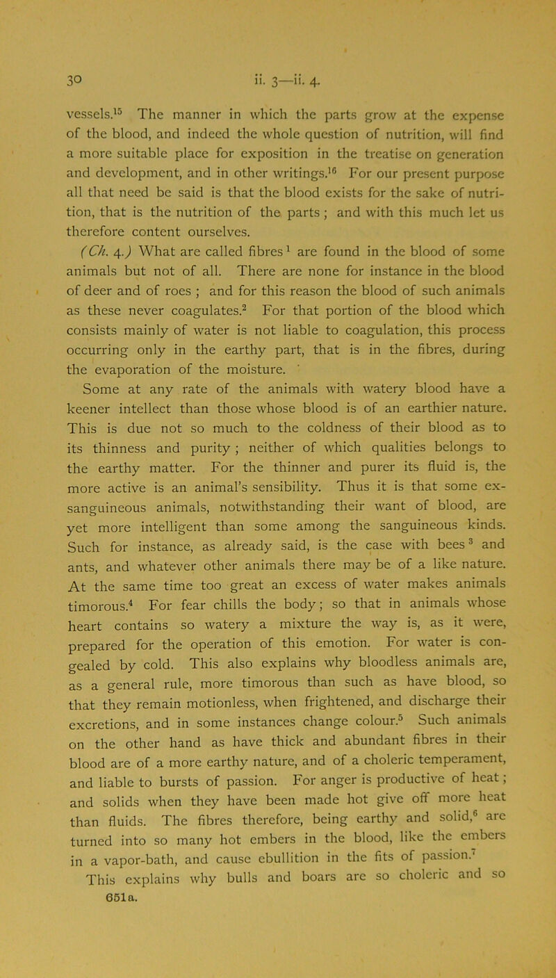 vessels.^® The manner in which the parts grow at the expense of the blood, and indeed the whole question of nutrition, will find a more suitable place for exposition in the treatise on generation and development, and in other writings.’® For our present purpose all that need be said is that the blood exists for the sake of nutri- tion, that is the nutrition of the parts ; and with this much let us therefore content ourselves. (Ch. if.) What are called fibres ’ are found in the blood of some animals but not of all. There are none for instance in the blood of deer and of roes ; and for this reason the blood of such animals as these never coagulates.^ For that portion of the blood which consists mainly of water is not liable to coagulation, this process occurring only in the earthy part, that is in the fibres, during the evaporation of the moisture. Some at any rate of the animals with watery blood have a keener intellect than those whose blood is of an earthier nature. This is due not so much to the coldness of their blood as to its thinness and purity ; neither of which qualities belongs to the earthy matter. For the thinner and purer its fluid is, the more active is an animal’s sensibility. Thus it is that some ex- sanguineous animals, notwithstanding their want of blood, are yet more intelligent than some among the sanguineous kinds. Such for instance, as already said, is the case with bees® and ants, and whatever other animals there may be of a like nature. At the same time too great an excess of water makes animals timorous.^ For fear chills the body; so that in animals whose heart contains so watery a mixture the way is, as it were, prepared for the operation of this emotion. For water is con- gealed by cold. This also explains why bloodless animals are, as a general rule, more timorous than such as have blood, so that they remain motionless, when frightened, and discharge their excretions, and in some instances change colour.® Such animals on the other hand as have thick and abundant fibres in their blood are of a more earthy nature, and of a choleric temperament, and liable to bursts of passion. For anger is productive of heat ; and solids when they have been made hot give off more heat than fluids. The fibres therefore, being earthy and solid,® arc turned into so many hot embers in the blood, like the embers in a vapor-bath, and cause ebullition in the fits of passion.' This explains why bulls and boars are so choleric and so