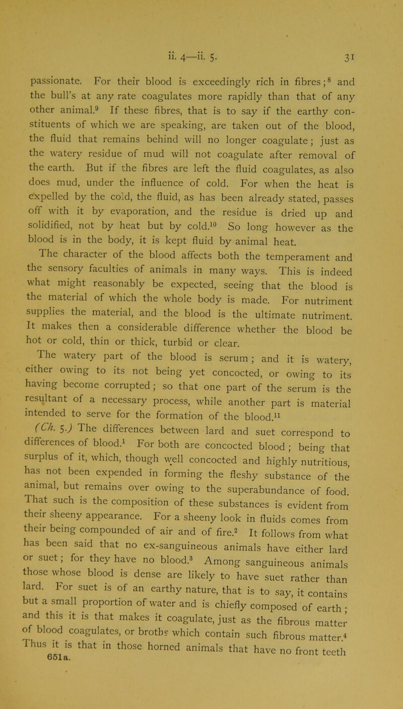 passionate. For their blood is exceedingly rich in fibres;® and the bull’s at any rate coagulates more rapidly than that of any other animal.® If these fibres, that is to say if the earthy con- stituents of which we are speaking, are taken out of the blood, the fluid that remains behind will no longer coagulate; just as the watery residue of mud will not coagulate after removal of the earth. But if the fibres are left the fluid coagulates, as also does mud, under the influence of cold. For when the heat is e'xpelled by the cold, the fluid, as has been already stated, passes off with it by evaporation, and the residue is dried up and solidified, not by heat but by cold.*® So long however as the blood is in the body, it is kept fluid by animal heat. The character of the blood affects both the temperament and the sensory faculties of animals in many ways. This is indeed what might reasonably be expected, seeing that the blood is the material of which the whole body is made. For nutriment supplies the material, and the blood is the ultimate nutriment. It makes then a considerable difference whether the blood be hot or cold, thin or thick, turbid or clear. The watery part of the blood is serum ; and it is watery, either owing to its not being yet concocted, or owing to its having become corrupted; so that one part of the serum is the resultant of a necessary process, while another part is material intended to serve for the formation of the blood.** (Ch. SJ The differences between lard and suet correspond to differences of blood.* For both are concocted blood ; being that surplus of it, which, though well concocted and highly nutritious, has not been expended in forming the fleshy substance of the animal, but remains over owing to the superabundance of food. That such is the composition of these substances is evident from their sheeny appearance. For a sheeny look in fluids comes from their being compounded of air and of fire.® It follows from what has been said that no ex-sanguineous animals have either lard or suet; for they have no blood.® Among sanguineous animals those whose blood is dense are likely to have suet rather than lard. For suet is of an earthy nature, that is to say, it contains but a small proportion of water and is chiefly composed of earth ; and this it is that makes it coagulate, just as the fibrous matter of blood coagulates, or broths which contain such fibrous matter.* Thus It IS that in those horned animals that have no front teeth