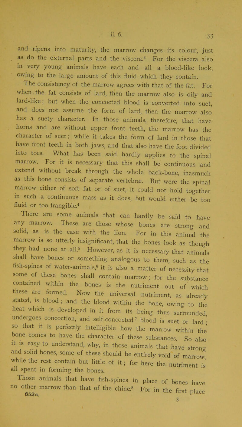 33 and ripens into maturity, the marrow changes its colour, just as do the external parts and the viscera.® For the viscera also in very young animals have each and all a blood-like look, owing to the large amount of this fluid which they contain. The consistency of the marrow agrees with that of the fat. For when the fat consists of lard, then the marrow also is oily and lard-like; but when the concocted blood is converted into suet, and does not assume the form of lard, then the marrow also has a suety character. In those animals, therefore, that have horns and are without upper front teeth, the marrow has the character of suet; while it takes the form of lard in those that have front teeth in both jaws, and that also have the foot divided into toes. What has been said hardly applies to the spinal marrow. For it is necessary that this shall be continuous and extend without break through the whole back-bone, inasmuch as this bone consists of separate vertebra. But were the spinal marrow either of soft fat or of suet, it could not hold together in such a continuous mass as it does, but would either be too fluid or too frangible.* There are some animals that can hardly be said to have any marrow. These are those whose bones are strong and solid, as is the case with the lion. For in this animal the marrow is so utterly insignificant, that the bones look as though they had none at all.® However, as it is necessary that animals shall have bones or something analogous to them, such as the fish-spines of water-animals,® it is also a matter of necessity that some of these bones shall contain marrow; for the substance contained within the bones is the nutriment out of which these are formed. Now the universal nutriment, as already stated, IS blood; and the blood within the bone, owing to the heat which is developed in it from its being thus surrounded undergoes concoction, and self-concocted ^ blood is suet or lard • so that It is perfectly intelligible how the marrow within the' bone comes to have the character of these substances. So also It is easy to understand, why, in those animals that have strong and solid bones, some of these should be entirely void of marrow while the rest contain but little of it; for here the nutriment is all spent in forming the bones. Those animals that have fish-spines in place of bones have no other marrow than that of the chine.® For in the first place 3