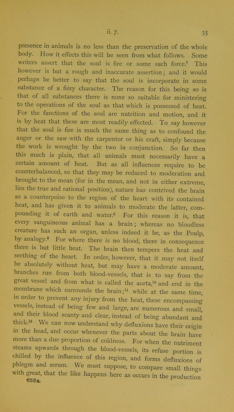 presence in animals is no less than the preservation of the whole body. How it effects this will be seen from what follows. Some writers assert that the soul is fire or some such force.^ This however is but a rough and inaccurate assertion; and it would perhaps be better to say that the soul is incorporate in some substance of a fiery character. The reason for this being so is that of all substances there is none so suitable for ministering to the operations of the soul as that which is possessed of heat. For the functions of the soul are nutrition and motion, and it is by heat that these are most readily effected. To say however that the soul is fire is much the same thing as to confound the auger or the saw with the carpenter or his craft, simply because the work is wrought by the two in conjunction. So far then this much is plain, that all animals must necessarily have a certain amount of heat. But as all influences require to be counterbalanced, so that they may be reduced to moderation and brought to the mean (for in the mean, and not in either extreme, lies the true and rational position), nature has contrived the brain as a counterpoise to the region of the heart with its contained heat, and has given it to animals to moderate the latter, com- pounding it of earth and water.® For this reason it is, that every sanguineous animal has a brain; whereas no bloodless creature has such an organ, unless indeed it be, as the Poulp, by analogy.® For where there is no blood, there in consequence there is but little heat. The brain then tempers the heat and seething of the heart. In order, however, that it may not itself be absolutely without heat, but may have a moderate amount, branches run from both blood-vessels, that is to say from the great vessel and from what is called the aorta,'® and end in the membrane which surrounds the brain; while at the same time, in order to prevent any injury from the heat, these encompassing vessels, instead of being few and large, are numerous and small, and their blood scanty and clear, instead of being abundant and thick.'® We can now understand why defluxions have their origin in the head, and occur whenever the parts about the brain have more than a due proportion of coldness. For when the nutriment steams upwards through the blood-vessels, its refuse portion is chilled by the influence of this region, and forms defluxions of phlegm and serum. We must suppose, to compare small things with great, that the like happens here as occurs in the production