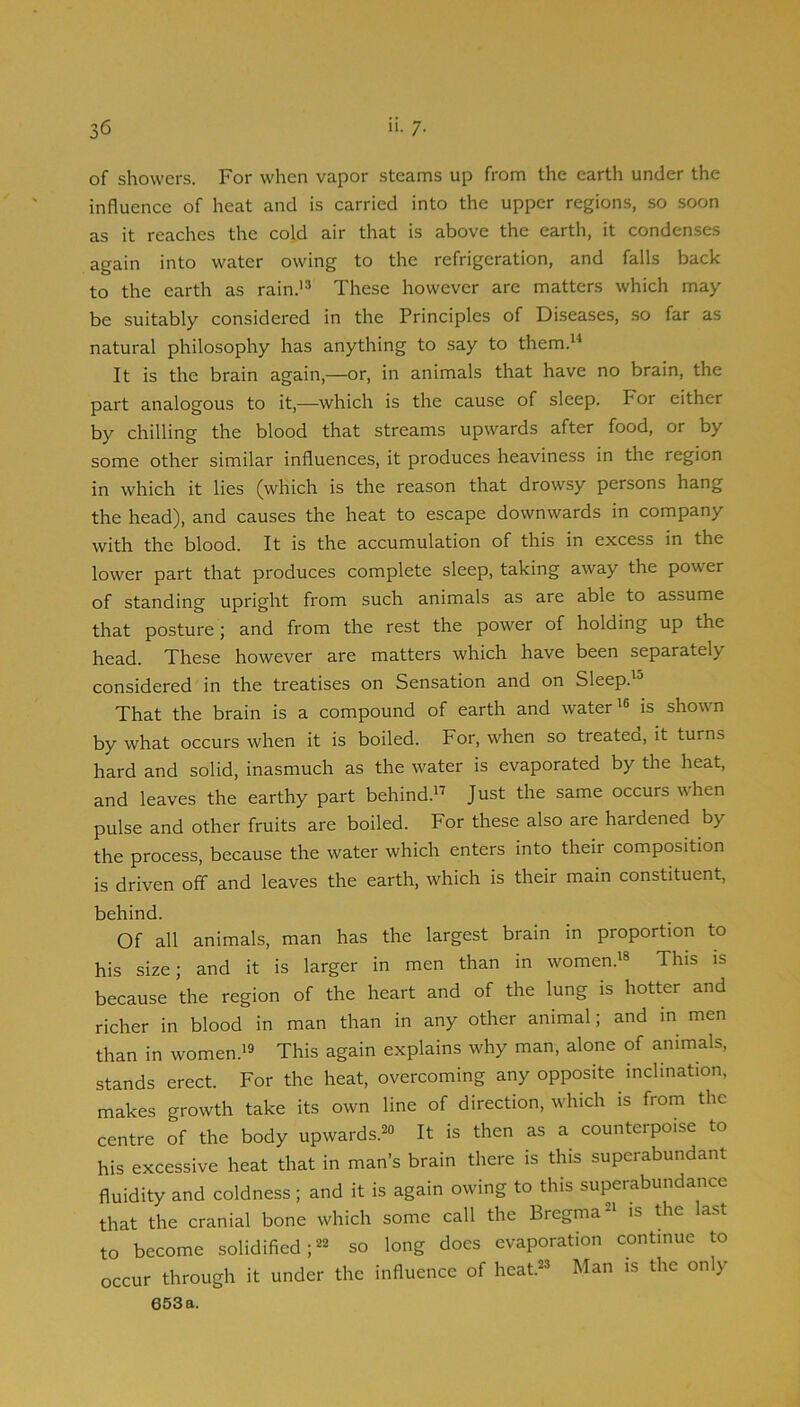 of showers. For when vapor steams up from the earth under the influence of heat and is carried into the upper regions, so soon as it reaches the cold air that is above the earth, it condenses again into water owing to the refrigeration, and falls back to the earth as rain.'® These however are matters which may be suitably considered in the Principles of Diseases, so far as natural philosophy has anything to say to them.®^ It is the brain again,—or, in animals that have no brain, the part analogous to it,—which is the cause of sleep. For either by chilling the blood that streams upwards after food, or by some other similar influences, it produces heaviness in the region in which it lies (which is the reason that drowsy persons hang the head), and causes the heat to escape downwards in company with the blood. It is the accumulation of this in excess in the lower part that produces complete sleep, taking away the power of standing upright from such animals as are able to assume that posture; and from the rest the power of holding up the head. These however are matters which have been separately considered in the treatises on Sensation and on Sleep.'® That the brain is a compound of earth and water'® is shown by what occurs when it is boiled. For, when so treateo, it turns hard and solid, inasmuch as the water is evaporated by the heat, and leaves the earthy part behind.' Just the same occurs when pulse and other fruits are boiled. For these also are hardened by the process, because the water which enters into their composition is driven off and leaves the earth, which is their main constituent, behind. Of all animals, man has the largest brain in proportion to his size; and it is larger in men than in women.'® This is because the region of the heart and of the lung is hotter and richer in blood in man than in any other animal; and in men than in women.'® This again explains why man, alone of animals, stands erect. For the heat, overcoming any opposite inclination, makes growth take its own line of direction, which is from the centre of the body upwards.®® It is then as a counterpoise to his excessive heat that in man’s brain there is this superabundant fluidity and coldness; and it is again owing to this superabundance that the cranial bone which some call the Bregma®' is the last to become solidified;®® so long does evaporation continue to occur through it under the influence of heat.®® Man is the only