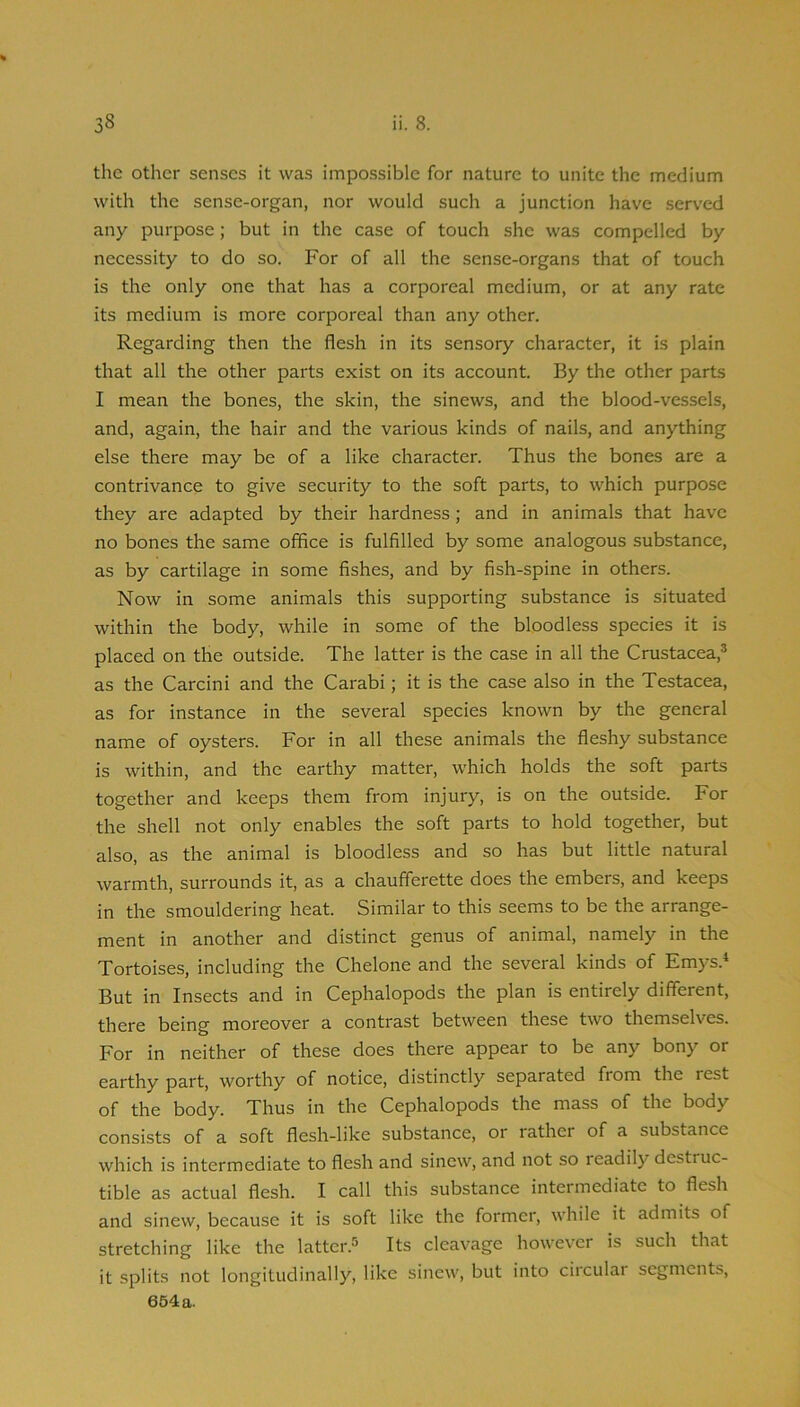 the other senses it was impossible for nature to unite the medium with the sense-organ, nor would such a junction have served any purpose; but in the case of touch she was compelled by necessity to do so. For of all the sense-organs that of touch is the only one that has a corporeal medium, or at any rate its medium is more corporeal than any other. Regarding then the flesh in its sensory character, it is plain that all the other parts exist on its account. By the other parts I mean the bones, the skin, the sinews, and the blood-vessels, and, again, the hair and the various kinds of nails, and anything else there may be of a like character. Thus the bones are a contrivance to give security to the soft parts, to which purpose they are adapted by their hardness; and in animals that have no bones the same office is fulfilled by some analogous substance, as by cartilage in some fishes, and by fish-spine in others. Now in some animals this supporting substance is situated within the body, while in some of the bloodless species it is placed on the outside. The latter is the case in all the Crustacea,® as the Carcini and the Carabi; it is the case also in the Testacea, as for instance in the several species known by the general name of oysters. For in all these animals the fleshy substance is within, and the earthy matter, which holds the soft parts together and keeps them from injury, is on the outside. For the shell not only enables the soft parts to hold together, but also, as the animal is bloodless and so has but little natural warmth, surrounds it, as a chaufferette does the embers, and keeps in the smouldering heat. Similar to this seems to be the arrange- ment in another and distinct genus of animal, namely in the Tortoises, including the Chelone and the several kinds of Emys.* But in Insects and in Cephalopods the plan is entirely different, there being moreover a contrast between these two themselves. For in neither of these does there appear to be any bony or earthy part, worthy of notice, distinctly separated from the rest of the body. Thus in the Cephalopods the mass of the body consists of a soft flesh-like substance, or rather of a substance which is intermediate to flesh and sinew, and not so leadily destruc- tible as actual flesh. I call this substance intermediate to flesh and sinew, because it is soft like the former, while it admits of stretching like the latter.® Its cleavage however is such that it splits not longitudinally, like sinew, but into ciiculai segments, 664a.