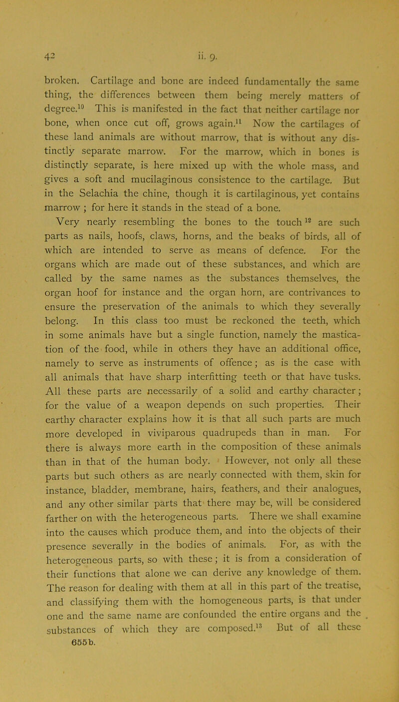 broken. Cartilage and bone are indeed fundamentally the same thing, the differences between them being merely matters of degree.^® This is manifested in the fact that neither cartilage nor bone, when once cut off, grows again.“ Now the cartilages of these land animals arc without marrow, that is without any dis- tinctly separate marrow. For the marrow, which in bones is distinctly separate, is here mixed up with the whole mass, and gives a soft and mucilaginous consistence to the cartilage. But in the Selachia the chine, though it is cartilaginous, yet contains marrow ; for here it stands in the stead of a bone. Very nearly resembling the bones to the touch*® are such parts as nails, hoofs, claws, horns, and the beaks of birds, all of which are intended to serve as means of defence. For the organs which are made out of these substances, and which are called by the same names as the substances themselves, the organ hoof for instance and the organ horn, are contrivances to ensure the preservation of the animals to which they severally belong. In this class too must be reckoned the teeth, which in some animals have but a single function, namely the mastica- tion of the food, while in others they have an additional office, namely to serve as instruments of offence; as is the case with all animals that have sharp interfitting teeth or that have tusks. All these parts are necessarily of a solid and earthy character; for the value of a weapon depends on such properties. Their earthy character explains how it is that all such parts are much more developed in viviparous quadrupeds than in man. For there is always more earth in the composition of these animals than in that of the human body. However, not only all these parts but such others as are nearly connected with them, skin for instance, bladder, membrane, hairs, feathers, and their analogues, and any other similar parts that there may be, will be considered farther on with the heterogeneous parts. There we shall examine into the causes which produce them, and into the objects of their presence severally in the bodies of animals. For, as with the heterogeneous parts, so with these; it is from a consideration of their functions that alone we can derive any knowledge of them. The reason for dealing with them at all in this part of the treatise, and classifying them with the homogeneous parts, is that under one and the same name are confounded the entire organs and the substances of which they are composed.'® But of all these