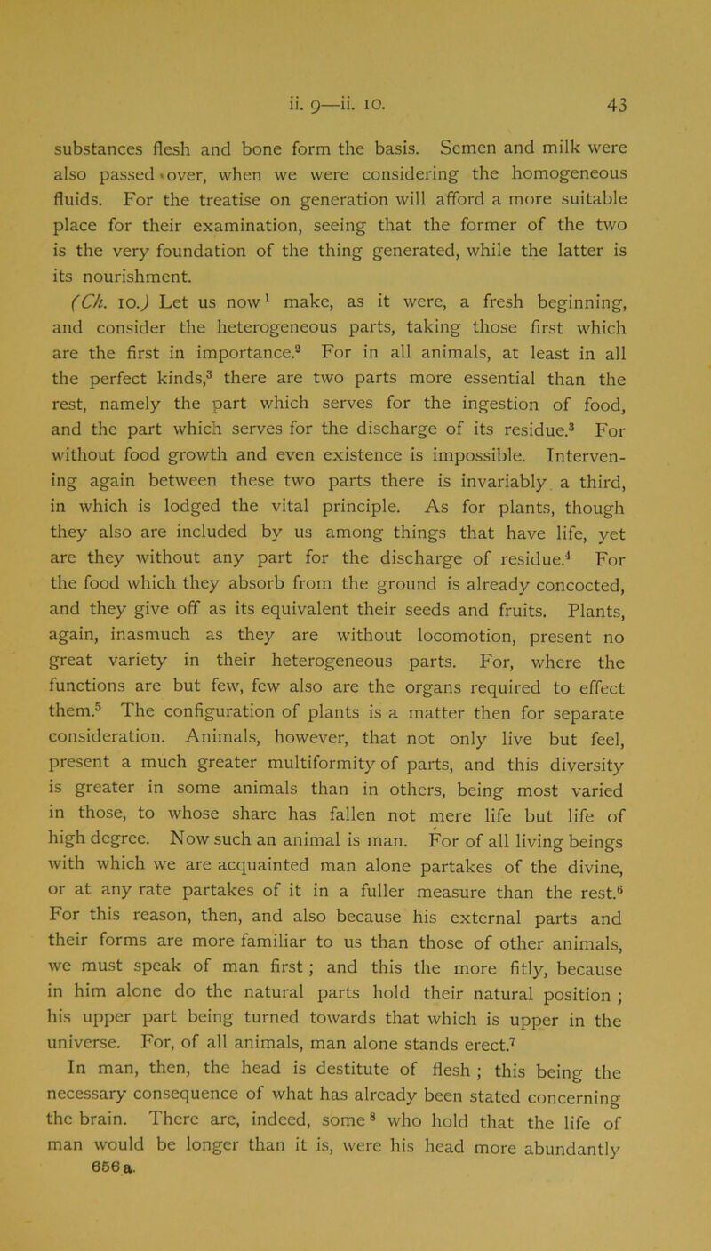 substances flesh and bone form the basis. Semen and milk were also passed*over, when we were considering the homogeneous fluids. For the treatise on generation will afford a more suitable place for their examination, seeing that the former of the two is the very foundation of the thing generated, while the latter is its nourishment. (Ch. lo.) Let us now I make, as it were, a fresh beginning, and consider the heterogeneous parts, taking those first which are the first in importance.® For in all animals, at least in all the perfect kinds,® there are two parts more essential than the rest, namely the part which serves for the ingestion of food, and the part which serves for the discharge of its residue.® For without food growth and even existence is impossible. Interven- ing again between these two parts there is invariably a third, in which is lodged the vital principle. As for plants, though they also are included by us among things that have life, yet are they without any part for the discharge of residue.'* For the food which they absorb from the ground is already concocted, and they give off as its equivalent their seeds and fruits. Plants, again, inasmuch as they are without locomotion, present no great variety in their heterogeneous parts. For, where the functions are but few, few also are the organs required to effect them.® The configuration of plants is a matter then for separate consideration. Animals, however, that not only live but feel, present a much greater multiformity of parts, and this diversity is greater in some animals than in others, being most varied in those, to whose share has fallen not mere life but life of high degree. Now such an animal is man. For of all living beings with which we are acquainted man alone partakes of the divine, or at any rate partakes of it in a fuller measure than the rest.® For this reason, then, and also because his external parts and their forms are more familiar to us than those of other animals, we must speak of man first; and this the more fitly, because in him alone do the natural parts hold their natural position ; his upper part being turned towards that which is upper in the universe. For, of all animals, man alone stands erect.’ In man, then, the head is destitute of flesh ; this being the necessary consequence of what has already been stated concerning the brain. There are, indeed, some ® who hold that the life of man would be longer than it is, were his head more abundantly