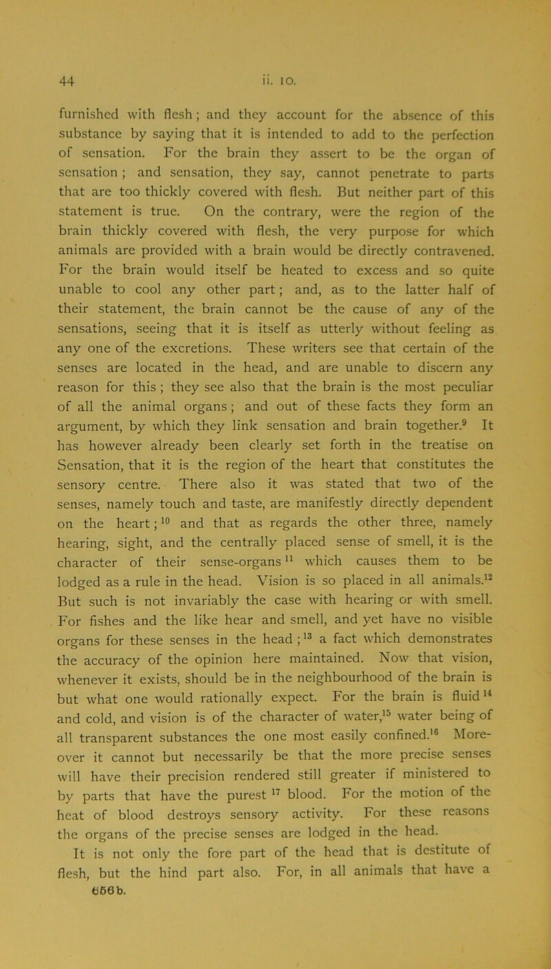 furnished with flesh; and they account for the absence of this substance by saying that it is intended to add to the perfection of sensation. For the brain they assert to be the organ of sensation; and sensation, they say, cannot penetrate to parts that are too thickly covered with flesh. But neither part of this statement is true. On the contrary, were the region of the brain thickly covered with flesh, the very purpose for which animals are provided with a brain would be directly contravened. For the brain would itself be heated to excess and so quite unable to cool any other part; and, as to the latter half of their statement, the brain cannot be the cause of any of the sensations, seeing that it is itself as utterly without feeling as any one of the excretions. These writers see that certain of the senses are located in the head, and are unable to discern any reason for this ; they see also that the brain is the most peculiar of all the animal organs; and out of these facts they form an argument, by which they link sensation and brain together.® It has however already been clearly set forth in the treatise on Sensation, that it is the region of the heart that constitutes the sensory centre. There also it was stated that two of the senses, namely touch and taste, are manifestly directly dependent on the heart; and that as regards the other three, namely hearing, sight, and the centrally placed sense of smell, it is the character of their sense-organs “ which causes them to be lodged as a rule in the head. Vision is so placed in all animals.^® But such is not invariably the case with hearing or with smell. For fishes and the like hear and smell, and yet have no visible organs for these senses in the head ; a fact which demonstrates the accuracy of the opinion here maintained. Now that vision, whenever it exists, should be in the neighbourhood of the brain is but what one would rationally expect. For the brain is fluid and cold, and vision is of the character of water,'^ water being of all transparent substances the one most easily confined.'® More- over it cannot but necessarily be that the more precise senses will have their precision rendered still greater if ministered to by parts that have the purest blood. For the motion of the heat of blood destroys sensory activity. For these reasons the organs of the precise senses are lodged in the head. It is not only the fore part of the head that is destitute of flesh, but the hind part also. For, in all animals that have a e66b.