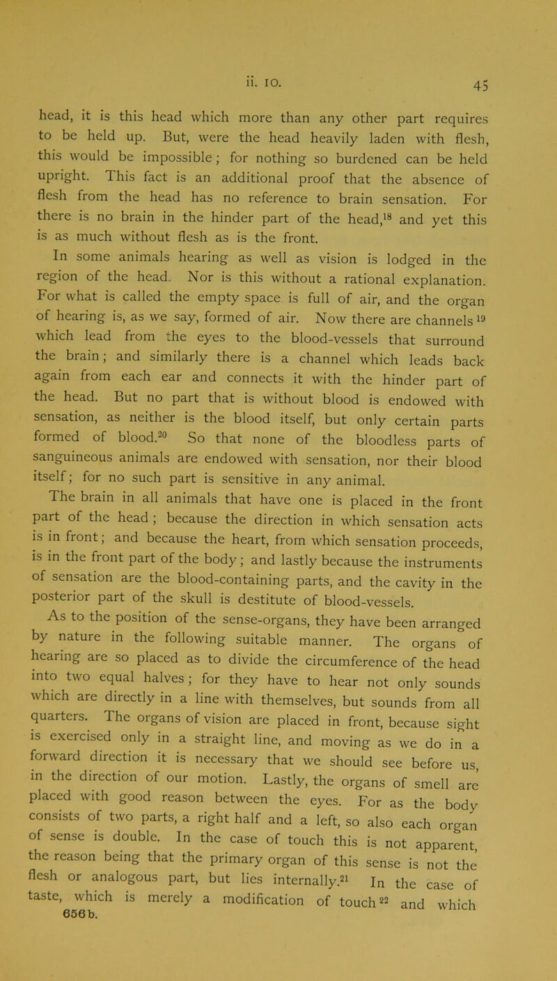 head, it is this head which more than any other part requires to be held up. But, were the head heavily laden with flesh, this would be impossible; for nothing so burdened can be held upright. This fact is an additional proof that the absence of flesh from the head has no reference to brain sensation. For there is no brain in the hinder part of the head,'® and yet this is as much without flesh as is the front. In some animals hearing as well as vision is lodged in the region of the head. Nor is this without a rational explanation. For what is called the empty space is full of air, and the organ of hearing is, as we say, formed of air. Now there are channels'® which lead from the eyes to the blood-vessels that surround the brain; and similarly there is a channel which leads back again from each ear and connects it with the hinder part of the head. But no part that is without blood is endowed with sensation, as neither is the blood itself, but only certain parts formed of blood.®® So that none of the bloodless parts of sanguineous animals are endowed with sensation, nor their blood itself; for no such part is sensitive in any animal. The brain in all animals that have one is placed in the front part of the head ; because the direction in which sensation acts is in front; and because the heart, from which sensation proceeds, is in the front part of the body; and lastly because the instruments of sensation are the blood-containing parts, and the cavity in the posterior part of the skull is destitute of blood-vessels. As to the position of the sense-organs, they have been arranged by nature in the following suitable manner. The organs of hearing are so placed as to divide the circumference of the head into two equal halves ; for they have to hear not only sounds which are directly in a line with themselves, but sounds from all quarters. The organs of vision are placed in front, because sight is exercised only in a straight line, and moving as we do in a forward direction it is necessary that we should see before us, in the direction of our motion. Lastly, the organs of smell are placed with good reason between the eyes. For as the body consists of two parts, a right half and a left, so also each organ of sense is double. In the case of touch this is not apparent the reason being that the primary organ of this sense is not the flesh or analogous part, but lies internally.®' In the case of taste, which is merely a modification of touch®® and which