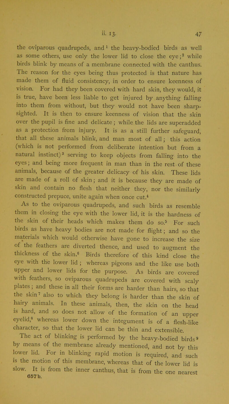 the oviparous quadrupeds, and * the heavy-bodied birds as well as some others, use only the lower lid to close the eye;^ while birds blink by means of a membrane connected with the canthus. The reason for the eyes being thus protected is that nature has made them of fluid consistency, in order to ensure keenness of vision. For had they been covered with hard skin, they would, it is true, have been less liable to get injured by anything falling into them from without, but they would not have been sharp- sighted. It is then to ensure keenness of vision that the skin over the pupil is fine and delicate; while the lids are superadded as a protection from injury. It is as a still further safeguard, that all these animals blink, and man most of all; this action (which is not performed from deliberate intention but from a natural instinct) 3 serving to keep objects from falling into the eyes; and being more frequent in man than in the rest of these animals, because of the greater delicacy of his skin. These lids are made of a roll of skin; and it is because they are made of skin and contain no flesh that neither they, nor the similarly constructed prepuce, unite again when once cut.^ As to the oviparous quadrupeds, and such birds as resemble them in closing the eye with the lower lid, it is the hardness of the skin of their heads which makes them do so.^ For such birds as have heavy bodies are not made for flight; and so the materials which would otherwise have gone to increase the size of the feathers are diverted thence, and used to augment the thickness of the skin.® Birds therefore of this kind close the eye with the lower lid ; whereas pigeons and the like use both upper and lower lids for the purpose. As birds are covered with feathers, so oviparous quadrupeds are covered with scaly plates; and these in all their forms are harder than hairs, so that the skin’^ also to which they belong is harder than the skin of hairy animals. In these animals, then, the skin on the head is hard, and so does not allow of the formation of an upper eyelid,® whereas lower down the integument is of a flesh-like character, so that the lower lid can be thin and extensible. The act of blinking is performed by the heavy-bodied birds® by means of the membrane already mentioned, and not by this lower lid. ^ For in blinking rapid motion is required, and such IS the motion of this membrane, whereas that of the lower lid is slow. It is from the inner canthus, that is from the one nearest 657b.